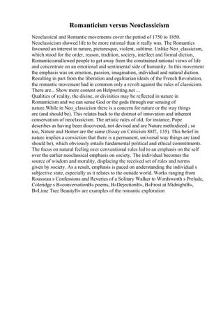 Romanticism versus Neoclassicism
Neoclassical and Romantic movements cover the period of 1750 to 1850.
Neoclassicism showed life to be more rational than it really was. The Romantics
favoured an interest in nature, picturesque, violent, sublime. Unlike Neo_classicism,
which stood for the order, reason, tradition, society, intellect and formal diction,
Romanticismallowed people to get away from the constrained rational views of life
and concentrate on an emotional and sentimental side of humanity. In this movement
the emphasis was on emotion, passion, imagination, individual and natural diction.
Resulting in part from the liberation and egalitarian ideals of the French Revolution,
the romantic movement had in common only a revolt against the rules of classicism.
There are... Show more content on Helpwriting.net ...
Qualities of reality, the divine, or divinities may be reflected in nature in
Romanticism and we can sense God or the gods through our sensing of
nature.While in Neo_classicism there is a concern for nature or the way things
are (and should be). This relates back to the distrust of innovation and inherent
conservatism of neoclassicism. The artistic rules of old, for instance, Pope
describes as having been discovered, not devised and are Nature methodized ; so
too, Nature and Homer are the same (Essay on Criticism 88ff., 135). This belief in
nature implies a conviction that there is a permanent, universal way things are (and
should be), which obviously entails fundamental political and ethical commitments.
The focus on natural feeling over conventional rules led to an emphasis on the self
over the earlier neoclassical emphasis on society. The individual becomes the
source of wisdom and morality, displacing the received set of rules and norms
given by society. As a result, emphasis is paced on understanding the individual s
subjective state, especially as it relates to the outside world. Works ranging from
Rousseau s Confessions and Reveries of a Solitary Walker to Wordsworth s Prelude,
Coleridge s В«conversationВ» poems, В«DejectionВ», В«Frost at MidnightВ»,
В«Lime Tree BeautyВ» are examples of the romantic exploration
 