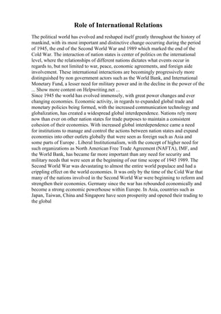 Role of International Relations
The political world has evolved and reshaped itself greatly throughout the history of
mankind, with its most important and distinctive change occurring during the period
of 1945, the end of the Second World War and 1989 which marked the end of the
Cold War. The interaction of nation states is center of politics on the international
level, where the relationships of different nations dictates what events occur in
regards to, but not limited to war, peace, economic agreements, and foreign aide
involvement. These international interactions are becomingly progressively more
distinguished by non government actors such as the World Bank, and International
Monetary Fund, a lesser need for military power and in the decline in the power of the
... Show more content on Helpwriting.net ...
Since 1945 the world has evolved immensely, with great power changes and ever
changing economies. Economic activity, in regards to expanded global trade and
monetary policies being formed, with the increased communication technology and
globalization, has created a widespread global interdependence. Nations rely more
now than ever on other nation states for trade purposes to maintain a consistent
cohesion of their economies. With increased global interdependence came a need
for institutions to manage and control the actions between nation states and expand
economies into other outlets globally that were seen as foreign such as Asia and
some parts of Europe . Liberal Institutionalism, with the concept of higher need for
such organizations as North American Free Trade Agreement (NAFTA), IMF, and
the World Bank, has became far more important than any need for security and
military needs that were seen at the beginning of our time scope of 1945 1989. The
Second World War was devastating to almost the entire world populace and had a
crippling effect on the world economies. It was only by the time of the Cold War that
many of the nations involved in the Second World War were beginning to reform and
strengthen their economies. Germany since the war has rebounded economically and
become a strong economic powerhouse within Europe. In Asia, countries such as
Japan, Taiwan, China and Singapore have seen prosperity and opened their trading to
the global
 