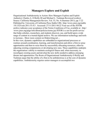 Managers Explore and Exploit
Organizational Ambidexterity in Action: How Managers Explore and Exploit
Author(s): Charles A. O Reilly III and Michael L. Tushman Reviewed work(s):
Source: California Management Review, Vol. 53, No. 4 (Summer 2011), pp. 5 22
Published by: University of California Press Stable URL: http://www.jstor.org/stable
/10.1525/cmr.2011.53.4.5 . Accessed: 27/11/2011 04:22 Your use of the JSTOR
archive indicates your acceptance of the Terms Conditions of Use, available at . http:/
/www.jstor.org/page/info/about/policies/terms.jsp JSTOR is a not for profit service
that helps scholars, researchers, and students discover, use, and build upon a wide
range of content in a trusted digital archive. We use information technology and tools
to increase... Show more content on Helpwriting.net ...
In this view, dynamic capabilities are embedded in organizational processes or
routines around coordination, learning, and transformation and allow a firm to sense
opportunities and then to seize them by successfully allocating resources, often by
adjusting existing competencies or developing new ones. These capabilities underpin
the organization s ability to maintain ecological fitness and, when necessary, to
reconfigure existing assets and develop the new skills needed to address emerging
threats and opportunities The Roots of Organizational Ambidexterity O Reilly and
Tushman argue that the ability of a firm to be ambidextrous is at the core of dynamic
capabilities. Ambidexterity requires senior managers to accomplish two
 