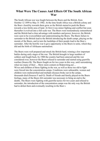 What Were The Causes And Effects Of The South African
War
The South African war was fought between the Boers and the British, from
October 12 1899 to May 31 1902. At the time South Africa was a British colony and
the Boer s hostility towards them grew as the British started to push the Boers
towards a less fertile area of land. At first it was minor fighting and conflict but soon
thereafter it evolved into a full scale war. The Boers were tremendously outnumbered
and the British had a clear advantage with numbers and power, however, the British
were seen to be overconfident and underestimating the Boers. The Boers failure to
surrender to the British lead to the British introducing the death camps, playing on the
morale of the Boers, and in turn the hardships of their people lead to the Boer s
surrender. After the horrific war it gave opportunity to the Boers to unite, which they
did and the birth of Afrikaans nationalism.
The Boers were well prepared and struck the British hard, winning a few important
battles during early stages of the war. The British brought in large numbers of
soldiers and fought back, by 1900 the country had been annexed and the war
considered over, however the Boers refused to surrender and started using guerrilla
warfare (Source B). The Boers fought on for two years in this way, until surrendering
when too many of their ... Show more content on Helpwriting.net ...
Wives and children of those fighting in the war, as well as those too old to fight
were forced into the concentration camps. Conditions were unbearable, women and
children were malnourished and multiple diseases broke out in the camps,
thousands died (Sources F and G). Death of friends and family played on the Boers
feelings, many of the Boers felt surrender was necessary to bring an end to the
deaths. The Boers were fighting with guerrilla tactics for two years and refused to
surrender, the introduction of the concentration camps was the only way the British
had to defeat them and eventually resulting in the Boer s
 