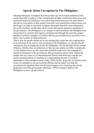 Speech About Corruption In The Philippines
Opening Sentences: Corruption has always been one of the major problems of the
world especially in politics. It has caused political fights, undermines democracy and
good governance by flouting or even subverting formal processes for each other or
just put in every penny in their pocket from their own countrymen without them even
knowing it. In order to stop these incidents the people should be more educated in
the world of politics so that they can be aware and stop the spread of corruption in
the government. The Philippines is no stranger to these problems The Philippines has
always been in constant strife against corruption and through the years has made a
number of political scandals or incidents that the government never seemed to solve...
Show more content on Helpwriting.net ...
That is why the people should act as one sharing their values but also wanting them
to be achieved. If we want to stop corruption in the Philippines, we should stop all
corruptions that are happening inside the Philippines. We should fight all the corrupt
Filipinos, whether they are politicians or they are just simply our fellow countrymen.
To the Filipinos these are the values that should be made real. Like stopping the
spread of corruption in the government. The government cannot work without the
people and vice versa it is a relationship that should work both ways and the two
parties meeting halfway or reaching in a understanding because it would be
impossible to stop corruption alone. (John, 2010) And by doing this we become more
aware of corruption in our government officials and the public can help the
government by reporting them and showing disapproval or shunning the corrupt
politicians out of the government. (Martinez, 1999) Corruption deprives the
Philippines to move up and achieve
 