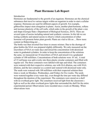 Plant Hormone Lab Report
Introduction
Hormones are fundamental to the growth of an organism. Hormones are the chemical
substances that travel to various targets within an organism in order to start a cellular
response. Hormones are used for different aspects of growth. For example,
gibberellins impact stem elongation in plants. Auxin, another plant hormone, softens
and increase plasticity of the cell walls, which aides in the growth of the plant s size
and shape (Georgia State s Department of Biological Sciences, 2015). There are
several types of auxins including natural and synthetic versions. In this lab we are
testing synthetic and natural auxins to observe which concentration of either
hormone will promote better plant growth. Plants are vital to life on ... Show more
content on Helpwriting.net ...
The bottle was then inverted four times to ensure mixture. Due to the shortage of
glass bottles the NAA was prepared slightly differently. We only measured out the
microliters of NAA on water days and mixed the concentration with deionized
water in graduated cylinders. In order to keep the concentration of the solutions
the same, we measured out 10 microliters of NAA and mixed it in a graduated
cylinder of 100 milliliters. Concentrations of both solutions were .01 mL. A total
of 15 red beans was split evenly into three plastic circular containers and filled with
regular soil. The three containers were labeled with tape and titled. The containers
were watered with their respective solution, one with IAA dilution, one with NAA
dilution, and the last container as a control and watered with deionized water only.
The seeds were watered with 100 milliliters with their respected solution three
times a week on Mondays, Wednesdays, and Fridays for five weeks. The seeds
were watered together every water day, even though the time per water day differed
throughout the duration of the experiment. The containers were stored on a shelf
with no overhead grow light. The conaitners received light from the classroom s
light as well as the other overhead grow lights that surrounded the shelf for the entire
experimental period. Observations were recorded once a week on Monday. When
observations were
 