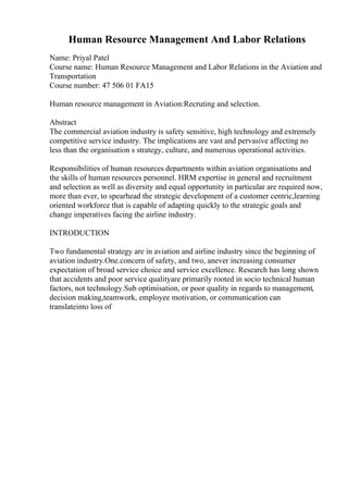 Human Resource Management And Labor Relations
Name: Priyal Patel
Course name: Human Resource Management and Labor Relations in the Aviation and
Transportation
Course number: 47 506 01 FA15
Human resource management in Aviation:Recruting and selection.
Abstract
The commercial aviation industry is safety sensitive, high technology and extremely
competitive service industry. The implications are vast and pervasive affecting no
less than the organisation s strategy, culture, and numerous operational activities.
Responsibilities of human resources departments within aviation organisations and
the skills of human resources personnel. HRM expertise in general and recruitment
and selection as well as diversity and equal opportunity in particular are required now,
more than ever, to spearhead the strategic development of a customer centric,learning
oriented workforce that is capable of adapting quickly to the strategic goals and
change imperatives facing the airline industry.
INTRODUCTION
Two fundamental strategy are in aviation and airline industry since the beginning of
aviation industry.One.concern of safety, and two, anever increasing consumer
expectation of broad service choice and service excellence. Research has long shown
that accidents and poor service qualityare primarily rooted in socio technical human
factors, not technology.Sub optimisation, or poor quality in regards to management,
decision making,teamwork, employee motivation, or communication can
translateinto loss of
 