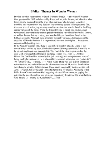 Biblical Themes In Wonder Woman
Biblical Themes Found in the Wonder Woman Film (2017) The Wonder Woman
film, produced in 2017 and directed by Patty Jenkins; tells the story of a heroine who
fights to save mankind from the grips of an evil god, who threatens to destroy
mankind and strip them of any freedom they currently posess. Throughout the film,
there are several underlying messages and themes that can also be found in the King
James Version of the bible. While the films storyline is based on a mythological
Greek story, there are many themes presented that are very similar to biblical themes,
as well as themes that are contrary and vastily different than those found in the
biblical accounts. Although there are many biblically influenced innuendos in the
storyline of Wonder Woman, it is important to note that the original... Show more
content on Helpwriting.net ...
In the Wonder Woman film, there is said to be a plurality of gods. Diana is just
one of many, created by Zeus. She is also capable of being destroyed, is not said to
be eternal, and is not able to create life. The God of the bible is presented as the
only God, who created all things in existence (Isaiah 45:5, John 1:3). Unlike
Diana, this God is said to be omniscient (all knowing) and omnipresent (a state of
being in all places at once). He is also said to be eternal, without an end (Isaiah 46:9
10, Hebrews 4:13, 1 Timothy 1:17, Psalm 90:2). There was also a great temptation
that was faced and resisted before the triumphant victories. However, the victories
were brought about in different ways. Diana saved mankind by destroying the god,
Ares. However, her saving didn t provide eternal life for anyone. According to the
bible, Jesus Christ saved mankind by giving his own life as a ransom, paying the
price for the sins of mankind and giving an opportunity for eternal life towards those
who believe (1 Timothy 2:5 6, Romans 6:23, John
 