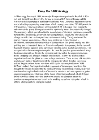Essay On ABB Strategy
ABB strategy January 4, 1988, two major European companies the Swedish ASEA
AB and Swiss Brown Bovery Cie formed a group ASEA Brown Bovery (ABB)
which was headquartered in Zurich (Switzerland). ABB Group has become one of the
world s leading engineering association, which employs more than 200 000 people in
140 countries. They have sales of approximately $ 35 billion per year. During the
existence of the group this organization has repeatedly been a fundamentally changed.
The company, which specialized in the manufacture of electrical equipment, gradually
turned into a technology group with new competencies. Today, the only chance to
change the effective conduct provides continuous training. The dynamism of the
market requires a consistent,... Show more content on Helpwriting.net ...
In addition, the increased market value of competencies that group already has. The
guiding idea is: increased focus on domestic and greater transparency in the external.
Segment structure again in good agreement with the global market requirements. The
reorganization did not complete surprise. So, over the past few years auctioned many
businesses that did not fit into the economic activity within the segment structure.
Some shopping area enlarges to reach critical mass . In 1997 he established an
organizational unit for global services to large customers. Thus, we can talk about the
evolutionary path of development of the enterprise in which it makes successive
strides. Organizational forms also have a life cycle, says the president of ABB
GГ¶ran Lindahl. And organizational development of the company confirms this
thought: five years it oriented to the matrix structure with sloping country, five years
dominated the regional orientation of the matrix structure, and now operates a global
segment organization. Chairman of the Board of the German branch of ABB Horst
Dietz expressed in the sense that employees should not complain about the
continuous reorganization and proud to be working on such an enterprise, which is
able to adapt quickly to changing market
 