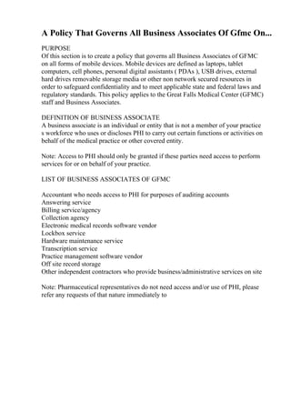 A Policy That Governs All Business Associates Of Gfmc On...
PURPOSE
Of this section is to create a policy that governs all Business Associates of GFMC
on all forms of mobile devices. Mobile devices are defined as laptops, tablet
computers, cell phones, personal digital assistants ( PDAs ), USB drives, external
hard drives removable storage media or other non network secured resources in
order to safeguard confidentiality and to meet applicable state and federal laws and
regulatory standards. This policy applies to the Great Falls Medical Center (GFMC)
staff and Business Associates.
DEFINITION OF BUSINESS ASSOCIATE
A business associate is an individual or entity that is not a member of your practice
s workforce who uses or discloses PHI to carry out certain functions or activities on
behalf of the medical practice or other covered entity.
Note: Access to PHI should only be granted if these parties need access to perform
services for or on behalf of your practice.
LIST OF BUSINESS ASSOCIATES OF GFMC
Accountant who needs access to PHI for purposes of auditing accounts
Answering service
Billing service/agency
Collection agency
Electronic medical records software vendor
Lockbox service
Hardware maintenance service
Transcription service
Practice management software vendor
Off site record storage
Other independent contractors who provide business/administrative services on site
Note: Pharmaceutical representatives do not need access and/or use of PHI, please
refer any requests of that nature immediately to
 