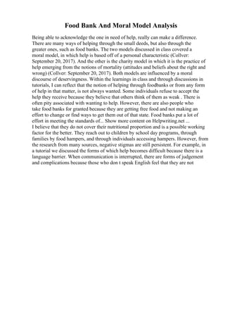 Food Bank And Moral Model Analysis
Being able to acknowledge the one in need of help, really can make a difference.
There are many ways of helping through the small deeds, but also through the
greater ones, such as food banks. The two models discussed in class covered a
moral model, in which help is based off of a personal characteristic (Collver:
September 20, 2017). And the other is the charity model in which it is the practice of
help emerging from the notions of mortality (attitudes and beliefs about the right and
wrong) (Collver: September 20, 2017). Both models are influenced by a moral
discourse of deservingness. Within the learnings in class and through discussions in
tutorials, I can reflect that the notion of helping through foodbanks or from any form
of help in that matter, is not always wanted. Some individuals refuse to accept the
help they receive because they believe that others think of them as weak . There is
often pity associated with wanting to help. However, there are also people who
take food banks for granted because they are getting free food and not making an
effort to change or find ways to get them out of that state. Food banks put a lot of
effort in meeting the standards of... Show more content on Helpwriting.net ...
I believe that they do not cover their nutritional proportion and is a possible working
factor for the better. They reach out to children by school day programs, through
families by food hampers, and through individuals accessing hampers. However, from
the research from many sources, negative stigmas are still persistent. For example, in
a tutorial we discussed the forms of which help becomes difficult because there is a
language barrier. When communication is interrupted, there are forms of judgement
and complications because those who don t speak English feel that they are not
 