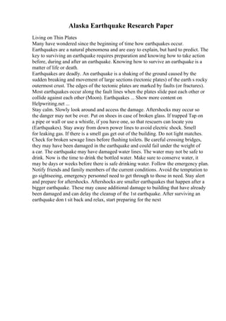 Alaska Earthquake Research Paper
Living on Thin Plates
Many have wondered since the beginning of time how earthquakes occur.
Earthquakes are a natural phenomena and are easy to explain, but hard to predict. The
key to surviving an earthquake requires preparation and knowing how to take action
before, during and after an earthquake. Knowing how to survive an earthquake is a
matter of life or death.
Earthquakes are deadly. An earthquake is a shaking of the ground caused by the
sudden breaking and movement of large sections (tectonic plates) of the earth s rocky
outermost crust. The edges of the tectonic plates are marked by faults (or fractures).
Most earthquakes occur along the fault lines when the plates slide past each other or
collide against each other (Moon). Earthquakes ... Show more content on
Helpwriting.net ...
Stay calm. Slowly look around and access the damage. Aftershocks may occur so
the danger may not be over. Put on shoes in case of broken glass. If trapped Tap on
a pipe or wall or use a whistle, if you have one, so that rescuers can locate you
(Earthquakes). Stay away from down power lines to avoid electric shock. Smell
for leaking gas. If there is a smell gas get out of the building. Do not light matches.
Check for broken sewage lines before flushing toilets. Be careful crossing bridges,
they may have been damaged in the earthquake and could fail under the weight of
a car. The earthquake may have damaged water lines. The water may not be safe to
drink. Now is the time to drink the bottled water. Make sure to conserve water, it
may be days or weeks before there is safe drinking water. Follow the emergency plan.
Notify friends and family members of the current conditions. Avoid the temptation to
go sightseeing, emergency personnel need to get through to those in need. Stay alert
and prepare for aftershocks. Aftershocks are smaller earthquakes that happen after a
bigger earthquake. These may cause additional damage to building that have already
been damaged and can delay the cleanup of the 1st earthquake. After surviving an
earthquake don t sit back and relax, start preparing for the next
 