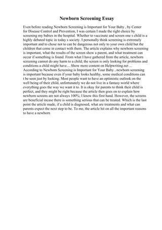 Newborn Screening Essay
Even before reading Newborn Screening is Important for Your Baby , by Center
for Disease Control and Prevention, I was certain I made the right choice by
screening my babies in the hospital. Whether to vaccinate and screen one s child is a
highly debated topic in today s society. I personally think screening is extremely
important and to chose not to can be dangerous not only to your own child but the
children that come in contact with them. The article explains why newborn screening
is important, what the results of the screen show a parent, and what treatment can
occur if something is found. From what I have gathered from the article, newborn
screening cannot do any harm to a child; the screen is only looking for problems and
conditions a child might have.... Show more content on Helpwriting.net ...
According to Newborn Screening is Important for Your Baby , newborn screening
is important because even if your baby looks healthy, some medical conditions can
t be seen just by looking. Most people want to have an optimistic outlook on the
well being of their child, unfortunately we do not live in a fantasy world where
everything goes the way we want it to. It is okay for parents to think their child is
perfect, and they might be right because the article then goes on to explain how
newborn screens are not always 100%; I know this first hand. However, the screens
are beneficial incase there is something serious that can be treated. Which is the last
point the article made, if a child is diagnosed, what are treatments and what can
parents expect the next step to be. To me, the article hit on all the important reasons
to have a newborn
 