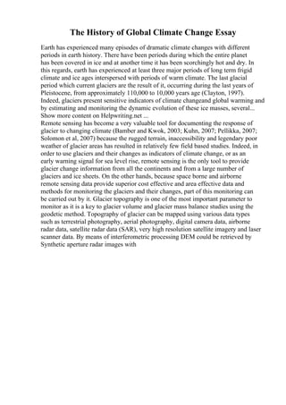 The History of Global Climate Change Essay
Earth has experienced many episodes of dramatic climate changes with different
periods in earth history. There have been periods during which the entire planet
has been covered in ice and at another time it has been scorchingly hot and dry. In
this regards, earth has experienced at least three major periods of long term frigid
climate and ice ages interspersed with periods of warm climate. The last glacial
period which current glaciers are the result of it, occurring during the last years of
Pleistocene, from approximately 110,000 to 10,000 years age (Clayton, 1997).
Indeed, glaciers present sensitive indicators of climate changeand global warming and
by estimating and monitoring the dynamic evolution of these ice masses, several...
Show more content on Helpwriting.net ...
Remote sensing has become a very valuable tool for documenting the response of
glacier to changing climate (Bamber and Kwok, 2003; Kuhn, 2007; Pellikka, 2007;
Solomon et al, 2007) because the rugged terrain, inaccessibility and legendary poor
weather of glacier areas has resulted in relatively few field based studies. Indeed, in
order to use glaciers and their changes as indicators of climate change, or as an
early warning signal for sea level rise, remote sensing is the only tool to provide
glacier change information from all the continents and from a large number of
glaciers and ice sheets. On the other hands, because space borne and airborne
remote sensing data provide superior cost effective and area effective data and
methods for monitoring the glaciers and their changes, part of this monitoring can
be carried out by it. Glacier topography is one of the most important parameter to
monitor as it is a key to glacier volume and glacier mass balance studies using the
geodetic method. Topography of glacier can be mapped using various data types
such as terrestrial photography, aerial photography, digital camera data, airborne
radar data, satellite radar data (SAR), very high resolution satellite imagery and laser
scanner data. By means of interferometric processing DEM could be retrieved by
Synthetic aperture radar images with
 
