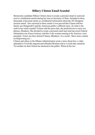 Hillary Clinton Email Scandal
Democratic candidate Hillary Clinton chose to create a personal email to send and
receive confidential emails during her time as Secretary of State. Included in these
thousands of personal emails as confidential information about the 201 Benghazi
terrorist attack. Also enclosed in these emails it was proved that Clinton told her
family one thing(truth?) and the American public a different story. So what is the
truth in her email scandal? Clinton told the press that, she preferred not to carry two
phones, (Bradner). She decided to create a personal email and send top secret Federal
information out of pure laziness; and this is the woman running to be America s next
president. Voters say they distrust Clinton, (Bradner). As a result
... Show more content
on Helpwriting.net ...
Clinton and others in the Obama Administration wrote a story about how a video
uploaded to YouTube angered and offended Muslims and as a result they attacked.
Yet another lie that Clinton has declared to the public. When do the lies
 