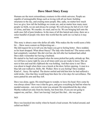 Dave Short Story Essay
Humans are the most extraordinary creatures in this whole universe. People are
capable of unimaginable things such as loving with all our heart, building
structures to the sky, and creating more people. But, sadly, no matter how much
love we give, how tall the buildings we create are, and no matter how many more
people we birth, we are and always be corrupt. We will always be full of evil. Full
of crime, and hate. We murder, we steal, and we lie. We are bringing hell onto the
earth once full of pure kindness. In the mass of all this hatred and crime, there are a
select handful of people who show this world that the earth isn t as bad as it may
seem.
This story is about a man who defies all odds. Who makes the the world seem a little
bit ... Show more content on Helpwriting.net ...
She did request for us to tell you she hopes you get to feeling better . Dave nodded,
as his heart dropped. What about Stacey? The lady who found me? The nurses smile
had completely vanished. She did visit but, she left after her husband had called.
Dave didn t remember her having a husband.
He started to lay back and jumped when the nurse picked her perky attitude up. But,
we will have a nurse right by you at all times until you are ready to leave. She sat
next to him and read the clipboard she was holding. And that nurse is me! Dave
was about to laugh when there was a knock at the door, before opening. A man in a
blue lab coat walked in. Hello, Mr. Walker. How re you feeling? Dave nodded.
Kind of... fuzzy. He replied. The doctor smiled and told him how he had suffered a
mild stroke. Also that they would keep him there for a few days for surveillance. The
nurse patted his arm and they left.
Dave was alone, again. His mind began to wonder, to leave his head. How come he
was always alone? How was it that he gave, and gave everything he had but when he
needed someone... not even his sister was around. He remembered the day when
Martha walked not only from his family, but from him. If you are not going to
support me, and her... then I am leaving! And just like that... she was gone.
NO!
Dave was knocked into reality when he heard a loud scream. He looked around, and
called out Hello?
 