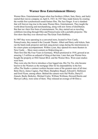 Warner Bros Entertainment History
Warner Bros. Entertainment began when four brothers (Albert, Sam, Harry, and Jack)
started their movie company on April 4, 1923. In 1927 they made history by creating
the worlds first synchronized sound feature film, The Jazz Singer. It set a standard
that will forever ring true to the name Warner Bros. Entertainment. They taught the
world about licensing and merchandising, along with new forms of distribution.
But that isn t their first form of entertainment. No, they started out as traveling
exhibitors traveling through Ohio and Pennsylvania with a portable projector. The
first show that they ever showed was The Great Train Robbery.
In 1907 they were operating in a converted store, located in New Castle,
Pennsylvania, they named it the Cascade Theatre. Albert and Harry sold tickets, Sam
ran the hand crank projector and Jack sang picture songs during the intermissions to
his sisters piano accompaniment. Within a year, they opened two more theaters in
New Castle. ... Show more content on Helpwriting.net ...
Their first film My Four Years in Germany, Which premiered in 1918, grossed at an
amazing 1.5 million an unheard of thing at that time. Later that year Warner bros.
bought the property at 5842 Sunset Blvd. and the Warner Bros. West coast studios
were born.
They were also the first to introduce a four legged star, Rin Tin Tin, who became
known to the Warners as the mortgage lifter for his dependability in the box
office.The Studio s contract workers became some of the greatest stars of all time:
Bette Davis, James Cagney, Paul Muni, Humphrey Bogart, Edward G. Robinson
and Errol Flynn, among others. Behind the camera were Hal Wallis, Darryl F.
Zanuck, Busby Berkeley, Michael Curtiz, William Wellman, Howard Hawks and
Mervyn LeRoy, were some of them. They released an average of 40 films a
 
