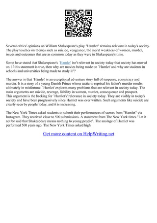 Several critics' opinions on William Shakespeare's play "Hamlet" remains relevant in today's society.
The play touches on themes such as suicide, vengeance, the moral weakness of women, murder,
issues and outcomes that are as common today as they were in Shakespeare's time.
Some have stated that Shakespeare's `Hamlet' isn't relevant in society today that society has moved
on. If this statement is true, then why are movies being made on `Hamlet' and why are students in
schools and universities being made to study it"?
The answer is that `Hamlet' is an exceptional adventure story full of suspense, conspiracy and
murder. It is a story of a young Danish Prince whose tactic to reprisal his father's murder results
ultimately in misfortune. `Hamlet' explores many problems that are relevant in society today. The
main arguments are suicide, revenge, liability in women, murder, consequence and prospect.
This argument is the backing for `Hamlet's' relevance in society today. They are visibly in today's
society and have been progressively since Hamlet was ever written. Such arguments like suicide are
clearly seen by people today, and it is increasing.
The New York Times asked students to submit their performances of scenes from "Hamlet" via
Instagram. They received close to 500 submissions. A statement from The New York times "Let it
not be said that Shakespeare means nothing to young people". The anolage of Hamlet was
performed 500 years ago. The New York Times asked high
Get more content on HelpWriting.net
 