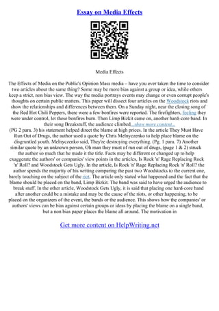 Essay on Media Effects
Media Effects
The Effects of Media on the Public's Opinion Mass media – have you ever taken the time to consider
two articles about the same thing? Some may be more bias against a group or idea, while others
keep a strict, non bias view. The way the media portrays events may change or even corrupt people's
thoughts on certain public matters. This paper will dissect four articles on the Woodstock riots and
show the relationships and differences between them. On a Sunday night, near the closing song of
the Red Hot Chili Peppers, there were a few bonfires were reported. The firefighters, feeling they
were under control, let these bonfires burn. Then Limp Bizkit came on, another hard–core band. In
their song Breakstuff, the audience climbed...show more content...
(PG 2 para. 3) his statement helped direct the blame at high prices. In the article They Must Have
Run Out of Drugs, the author used a quote by Chris Melnyczenko to help place blame on the
disgruntled youth. Melnyczenko said, They're destroying everything. (Pg. 1 para. 7) Another
similar quote by an unknown person, Oh man they must of run out of drugs, (page 1 & 2) struck
the author so much that he made it the title. Facts may be different or changed up to help
exaggerate the authors' or companies' view points in the articles, Is Rock 'n' Rage Replacing Rock
'n' Roll? and Woodstock Gets Ugly. In the article, Is Rock 'n' Rage Replacing Rock 'n' Roll? the
author spends the majority of his writing comparing the past two Woodstocks to the current one,
barely touching on the subject of the riot. The article only stated what happened and the fact that the
blame should be placed on the band, Limp Bizkit. The band was said to have urged the audience to
break stuff. In the other article, Woodstock Gets Ugly, it is said that placing one hard–core band
after another could be a mistake and may be the cause of the riots, or other happening, to be
placed on the organizers of the event, the bands or the audience. This shows how the companies' or
authors' views can be bias against certain groups or ideas by placing the blame on a single band,
but a non bias paper places the blame all around. The motivation in
Get more content on HelpWriting.net
 