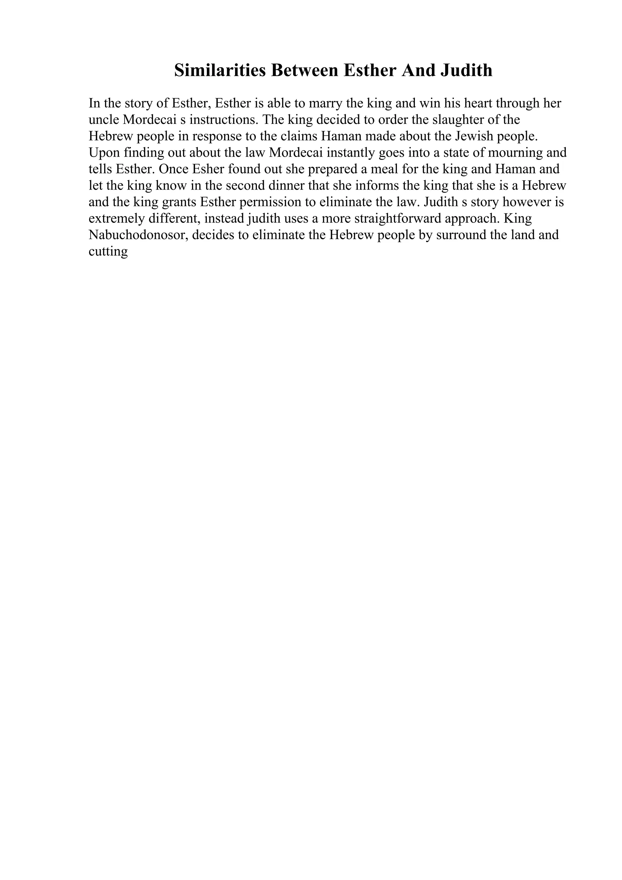 Similarities Between Esther And Judith
In the story of Esther, Esther is able to marry the king and win his heart through her
uncle Mordecai s instructions. The king decided to order the slaughter of the
Hebrew people in response to the claims Haman made about the Jewish people.
Upon finding out about the law Mordecai instantly goes into a state of mourning and
tells Esther. Once Esher found out she prepared a meal for the king and Haman and
let the king know in the second dinner that she informs the king that she is a Hebrew
and the king grants Esther permission to eliminate the law. Judith s story however is
extremely different, instead judith uses a more straightforward approach. King
Nabuchodonosor, decides to eliminate the Hebrew people by surround the land and
cutting
 