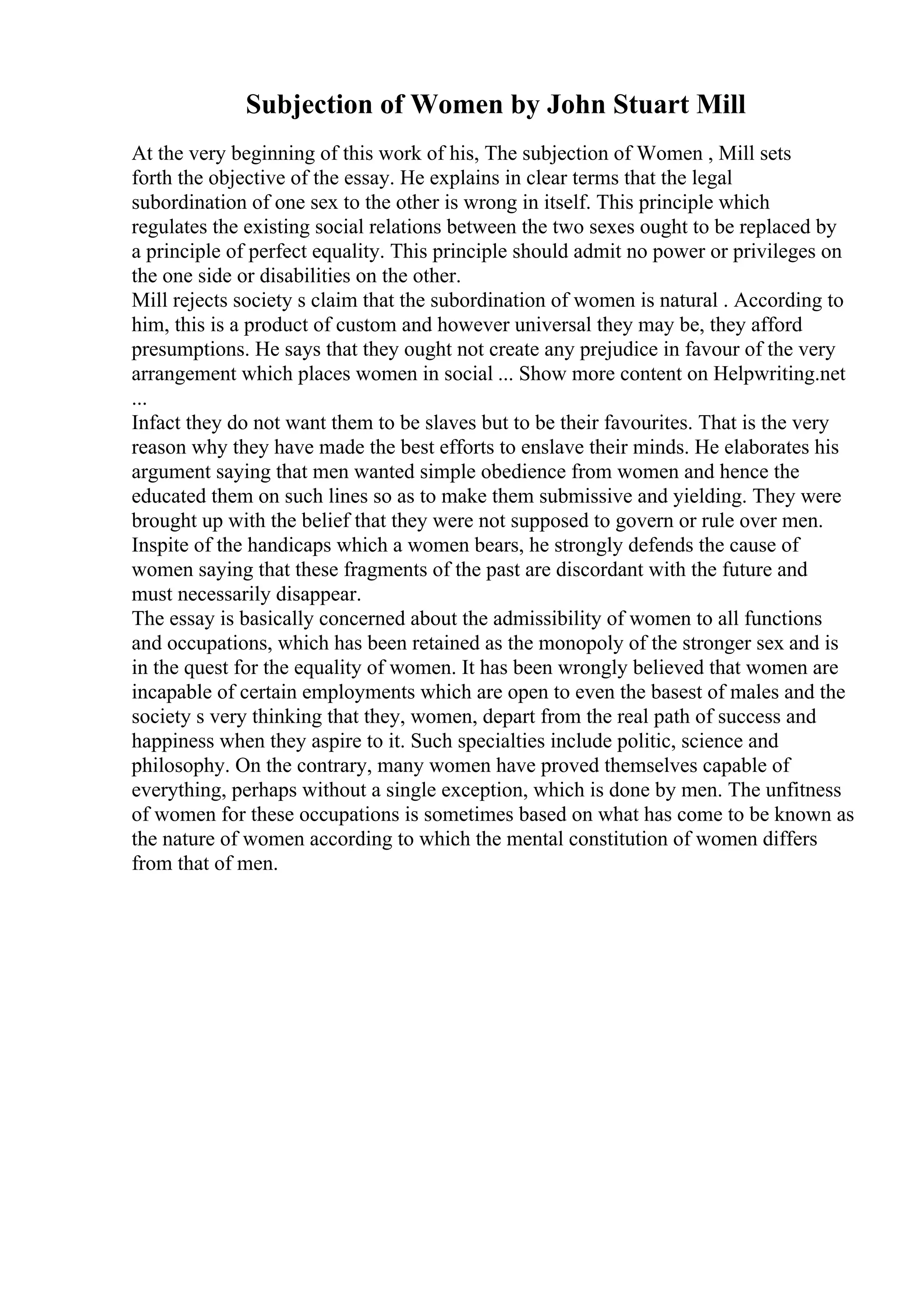 Subjection of Women by John Stuart Mill
At the very beginning of this work of his, The subjection of Women , Mill sets
forth the objective of the essay. He explains in clear terms that the legal
subordination of one sex to the other is wrong in itself. This principle which
regulates the existing social relations between the two sexes ought to be replaced by
a principle of perfect equality. This principle should admit no power or privileges on
the one side or disabilities on the other.
Mill rejects society s claim that the subordination of women is natural . According to
him, this is a product of custom and however universal they may be, they afford
presumptions. He says that they ought not create any prejudice in favour of the very
arrangement which places women in social ... Show more content on Helpwriting.net
...
Infact they do not want them to be slaves but to be their favourites. That is the very
reason why they have made the best efforts to enslave their minds. He elaborates his
argument saying that men wanted simple obedience from women and hence the
educated them on such lines so as to make them submissive and yielding. They were
brought up with the belief that they were not supposed to govern or rule over men.
Inspite of the handicaps which a women bears, he strongly defends the cause of
women saying that these fragments of the past are discordant with the future and
must necessarily disappear.
The essay is basically concerned about the admissibility of women to all functions
and occupations, which has been retained as the monopoly of the stronger sex and is
in the quest for the equality of women. It has been wrongly believed that women are
incapable of certain employments which are open to even the basest of males and the
society s very thinking that they, women, depart from the real path of success and
happiness when they aspire to it. Such specialties include politic, science and
philosophy. On the contrary, many women have proved themselves capable of
everything, perhaps without a single exception, which is done by men. The unfitness
of women for these occupations is sometimes based on what has come to be known as
the nature of women according to which the mental constitution of women differs
from that of men.
 