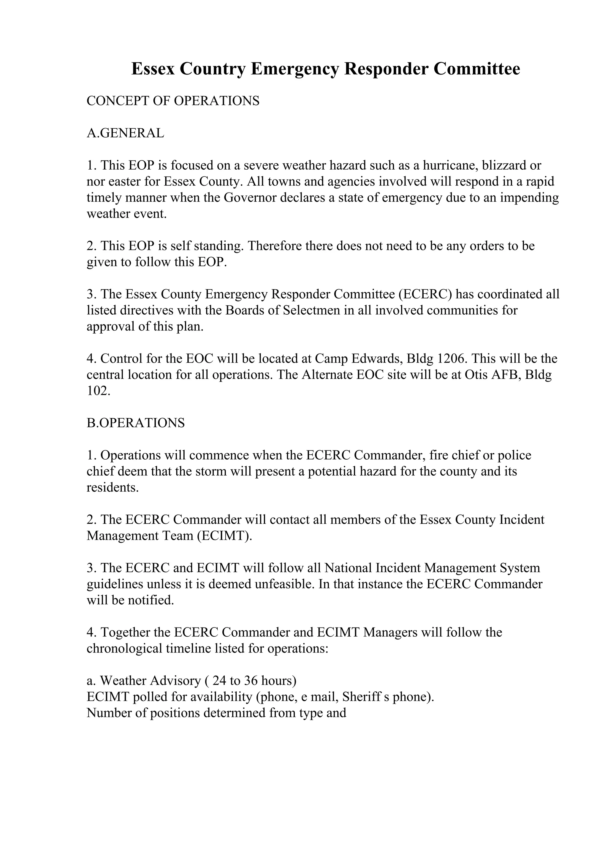 Essex Country Emergency Responder Committee
CONCEPT OF OPERATIONS
A.GENERAL
1. This EOP is focused on a severe weather hazard such as a hurricane, blizzard or
nor easter for Essex County. All towns and agencies involved will respond in a rapid
timely manner when the Governor declares a state of emergency due to an impending
weather event.
2. This EOP is self standing. Therefore there does not need to be any orders to be
given to follow this EOP.
3. The Essex County Emergency Responder Committee (ECERC) has coordinated all
listed directives with the Boards of Selectmen in all involved communities for
approval of this plan.
4. Control for the EOC will be located at Camp Edwards, Bldg 1206. This will be the
central location for all operations. The Alternate EOC site will be at Otis AFB, Bldg
102.
B.OPERATIONS
1. Operations will commence when the ECERC Commander, fire chief or police
chief deem that the storm will present a potential hazard for the county and its
residents.
2. The ECERC Commander will contact all members of the Essex County Incident
Management Team (ECIMT).
3. The ECERC and ECIMT will follow all National Incident Management System
guidelines unless it is deemed unfeasible. In that instance the ECERC Commander
will be notified.
4. Together the ECERC Commander and ECIMT Managers will follow the
chronological timeline listed for operations:
a. Weather Advisory ( 24 to 36 hours)
ECIMT polled for availability (phone, e mail, Sheriff s phone).
Number of positions determined from type and
 