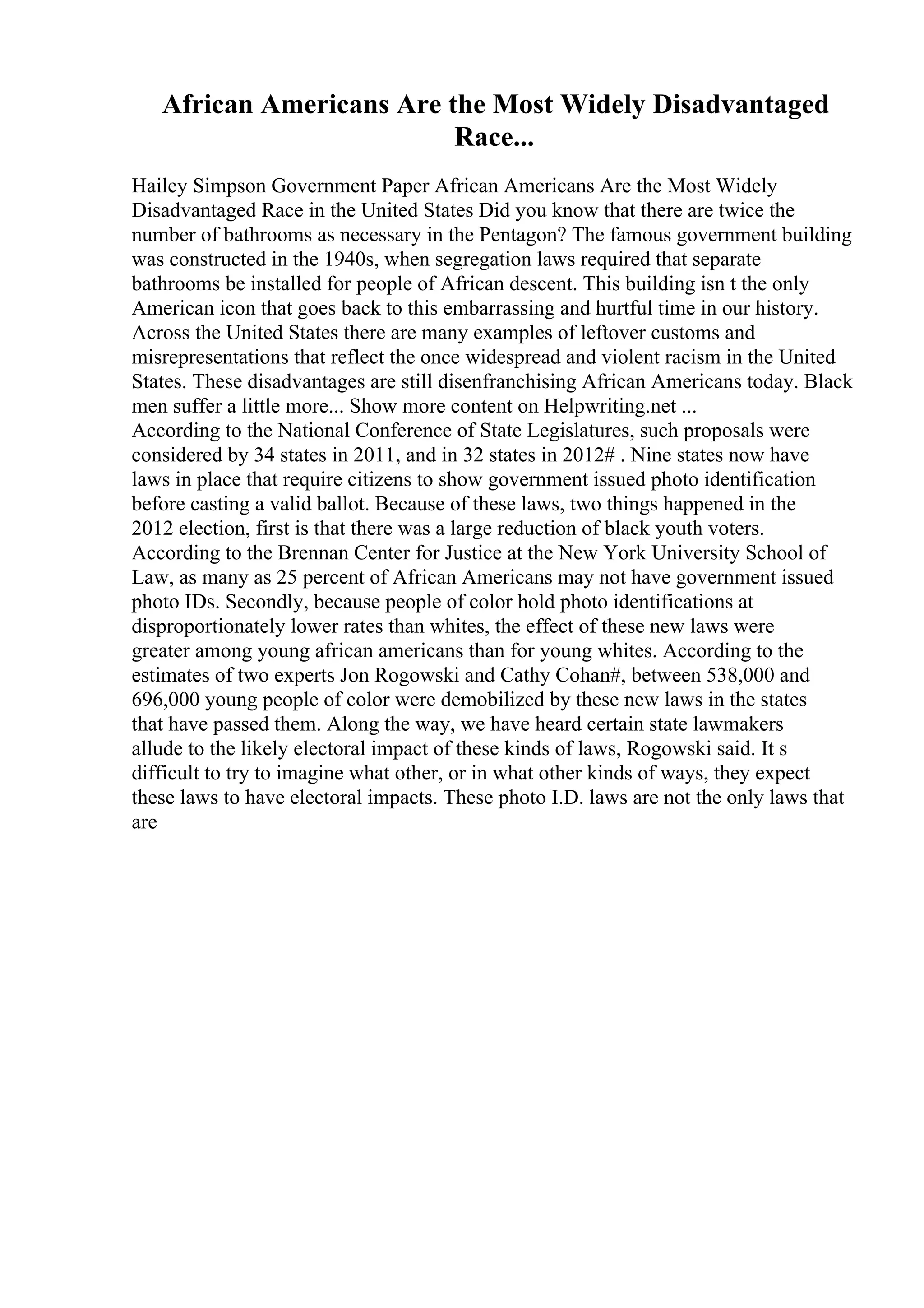 African Americans Are the Most Widely Disadvantaged
Race...
Hailey Simpson Government Paper African Americans Are the Most Widely
Disadvantaged Race in the United States Did you know that there are twice the
number of bathrooms as necessary in the Pentagon? The famous government building
was constructed in the 1940s, when segregation laws required that separate
bathrooms be installed for people of African descent. This building isn t the only
American icon that goes back to this embarrassing and hurtful time in our history.
Across the United States there are many examples of leftover customs and
misrepresentations that reflect the once widespread and violent racism in the United
States. These disadvantages are still disenfranchising African Americans today. Black
men suffer a little more... Show more content on Helpwriting.net ...
According to the National Conference of State Legislatures, such proposals were
considered by 34 states in 2011, and in 32 states in 2012# . Nine states now have
laws in place that require citizens to show government issued photo identification
before casting a valid ballot. Because of these laws, two things happened in the
2012 election, first is that there was a large reduction of black youth voters.
According to the Brennan Center for Justice at the New York University School of
Law, as many as 25 percent of African Americans may not have government issued
photo IDs. Secondly, because people of color hold photo identifications at
disproportionately lower rates than whites, the effect of these new laws were
greater among young african americans than for young whites. According to the
estimates of two experts Jon Rogowski and Cathy Cohan#, between 538,000 and
696,000 young people of color were demobilized by these new laws in the states
that have passed them. Along the way, we have heard certain state lawmakers
allude to the likely electoral impact of these kinds of laws, Rogowski said. It s
difficult to try to imagine what other, or in what other kinds of ways, they expect
these laws to have electoral impacts. These photo I.D. laws are not the only laws that
are
 