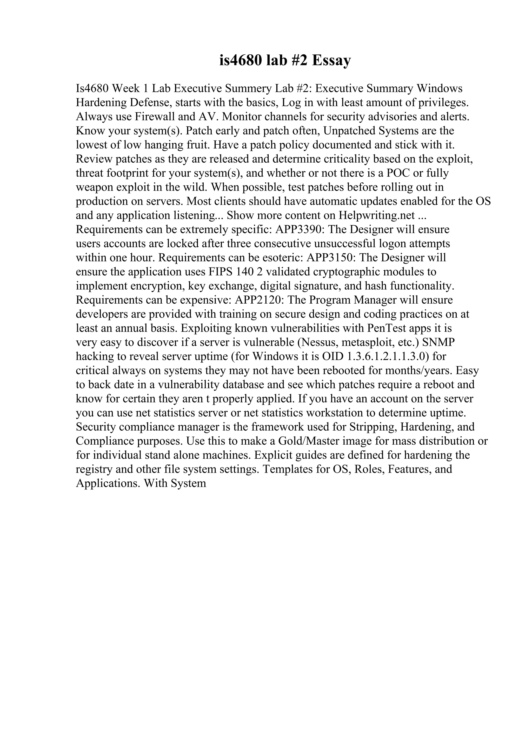 is4680 lab #2 Essay
Is4680 Week 1 Lab Executive Summery Lab #2: Executive Summary Windows
Hardening Defense, starts with the basics, Log in with least amount of privileges.
Always use Firewall and AV. Monitor channels for security advisories and alerts.
Know your system(s). Patch early and patch often, Unpatched Systems are the
lowest of low hanging fruit. Have a patch policy documented and stick with it.
Review patches as they are released and determine criticality based on the exploit,
threat footprint for your system(s), and whether or not there is a POC or fully
weapon exploit in the wild. When possible, test patches before rolling out in
production on servers. Most clients should have automatic updates enabled for the OS
and any application listening... Show more content on Helpwriting.net ...
Requirements can be extremely specific: APP3390: The Designer will ensure
users accounts are locked after three consecutive unsuccessful logon attempts
within one hour. Requirements can be esoteric: APP3150: The Designer will
ensure the application uses FIPS 140 2 validated cryptographic modules to
implement encryption, key exchange, digital signature, and hash functionality.
Requirements can be expensive: APP2120: The Program Manager will ensure
developers are provided with training on secure design and coding practices on at
least an annual basis. Exploiting known vulnerabilities with PenTest apps it is
very easy to discover if a server is vulnerable (Nessus, metasploit, etc.) SNMP
hacking to reveal server uptime (for Windows it is OID 1.3.6.1.2.1.1.3.0) for
critical always on systems they may not have been rebooted for months/years. Easy
to back date in a vulnerability database and see which patches require a reboot and
know for certain they aren t properly applied. If you have an account on the server
you can use net statistics server or net statistics workstation to determine uptime.
Security compliance manager is the framework used for Stripping, Hardening, and
Compliance purposes. Use this to make a Gold/Master image for mass distribution or
for individual stand alone machines. Explicit guides are defined for hardening the
registry and other file system settings. Templates for OS, Roles, Features, and
Applications. With System
 