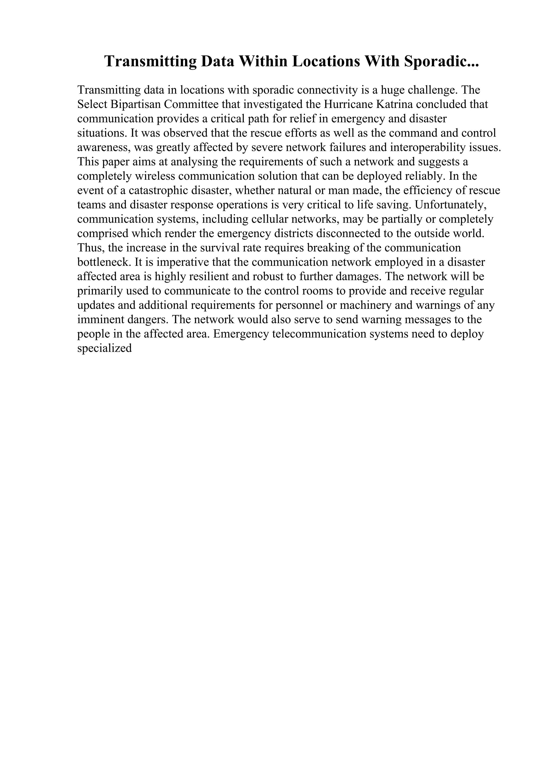 Transmitting Data Within Locations With Sporadic...
Transmitting data in locations with sporadic connectivity is a huge challenge. The
Select Bipartisan Committee that investigated the Hurricane Katrina concluded that
communication provides a critical path for relief in emergency and disaster
situations. It was observed that the rescue efforts as well as the command and control
awareness, was greatly affected by severe network failures and interoperability issues.
This paper aims at analysing the requirements of such a network and suggests a
completely wireless communication solution that can be deployed reliably. In the
event of a catastrophic disaster, whether natural or man made, the efficiency of rescue
teams and disaster response operations is very critical to life saving. Unfortunately,
communication systems, including cellular networks, may be partially or completely
comprised which render the emergency districts disconnected to the outside world.
Thus, the increase in the survival rate requires breaking of the communication
bottleneck. It is imperative that the communication network employed in a disaster
affected area is highly resilient and robust to further damages. The network will be
primarily used to communicate to the control rooms to provide and receive regular
updates and additional requirements for personnel or machinery and warnings of any
imminent dangers. The network would also serve to send warning messages to the
people in the affected area. Emergency telecommunication systems need to deploy
specialized
 