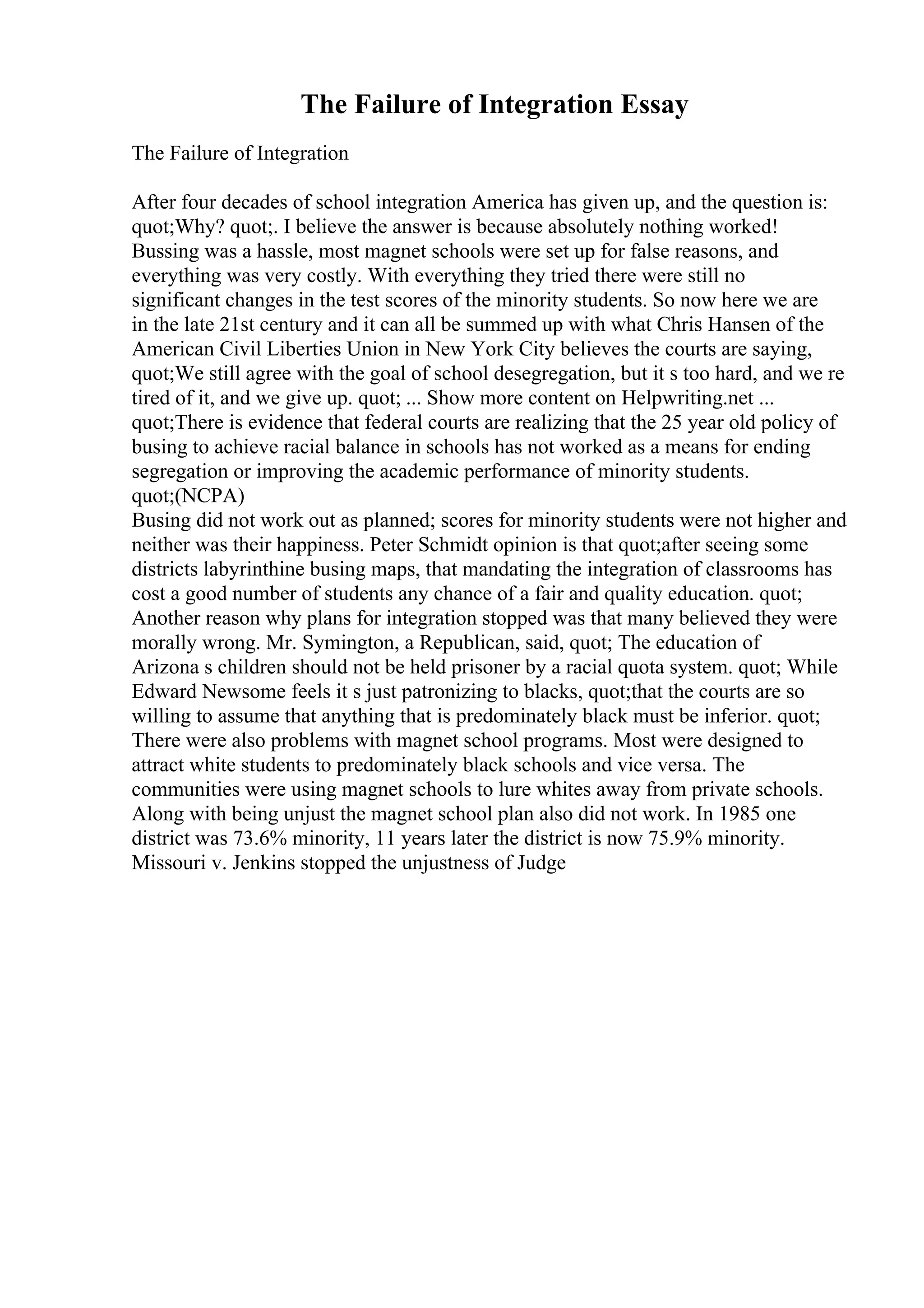The Failure of Integration Essay
The Failure of Integration
After four decades of school integration America has given up, and the question is:
quot;Why? quot;. I believe the answer is because absolutely nothing worked!
Bussing was a hassle, most magnet schools were set up for false reasons, and
everything was very costly. With everything they tried there were still no
significant changes in the test scores of the minority students. So now here we are
in the late 21st century and it can all be summed up with what Chris Hansen of the
American Civil Liberties Union in New York City believes the courts are saying,
quot;We still agree with the goal of school desegregation, but it s too hard, and we re
tired of it, and we give up. quot; ... Show more content on Helpwriting.net ...
quot;There is evidence that federal courts are realizing that the 25 year old policy of
busing to achieve racial balance in schools has not worked as a means for ending
segregation or improving the academic performance of minority students.
quot;(NCPA)
Busing did not work out as planned; scores for minority students were not higher and
neither was their happiness. Peter Schmidt opinion is that quot;after seeing some
districts labyrinthine busing maps, that mandating the integration of classrooms has
cost a good number of students any chance of a fair and quality education. quot;
Another reason why plans for integration stopped was that many believed they were
morally wrong. Mr. Symington, a Republican, said, quot; The education of
Arizona s children should not be held prisoner by a racial quota system. quot; While
Edward Newsome feels it s just patronizing to blacks, quot;that the courts are so
willing to assume that anything that is predominately black must be inferior. quot;
There were also problems with magnet school programs. Most were designed to
attract white students to predominately black schools and vice versa. The
communities were using magnet schools to lure whites away from private schools.
Along with being unjust the magnet school plan also did not work. In 1985 one
district was 73.6% minority, 11 years later the district is now 75.9% minority.
Missouri v. Jenkins stopped the unjustness of Judge
 