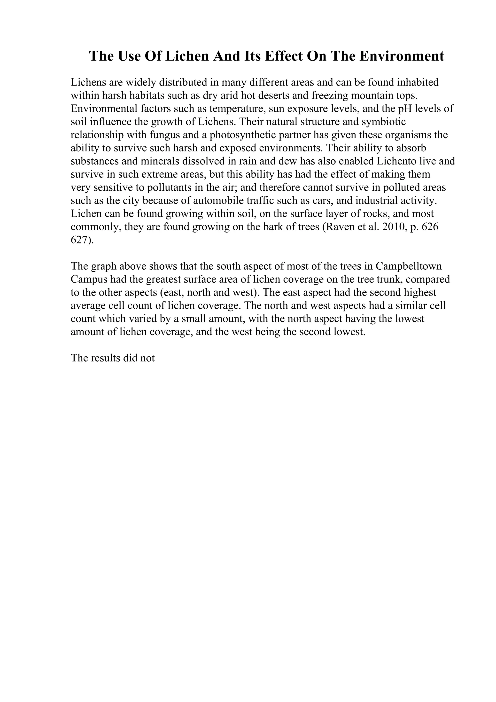 The Use Of Lichen And Its Effect On The Environment
Lichens are widely distributed in many different areas and can be found inhabited
within harsh habitats such as dry arid hot deserts and freezing mountain tops.
Environmental factors such as temperature, sun exposure levels, and the pH levels of
soil influence the growth of Lichens. Their natural structure and symbiotic
relationship with fungus and a photosynthetic partner has given these organisms the
ability to survive such harsh and exposed environments. Their ability to absorb
substances and minerals dissolved in rain and dew has also enabled Lichento live and
survive in such extreme areas, but this ability has had the effect of making them
very sensitive to pollutants in the air; and therefore cannot survive in polluted areas
such as the city because of automobile traffic such as cars, and industrial activity.
Lichen can be found growing within soil, on the surface layer of rocks, and most
commonly, they are found growing on the bark of trees (Raven et al. 2010, p. 626
627).
The graph above shows that the south aspect of most of the trees in Campbelltown
Campus had the greatest surface area of lichen coverage on the tree trunk, compared
to the other aspects (east, north and west). The east aspect had the second highest
average cell count of lichen coverage. The north and west aspects had a similar cell
count which varied by a small amount, with the north aspect having the lowest
amount of lichen coverage, and the west being the second lowest.
The results did not
 