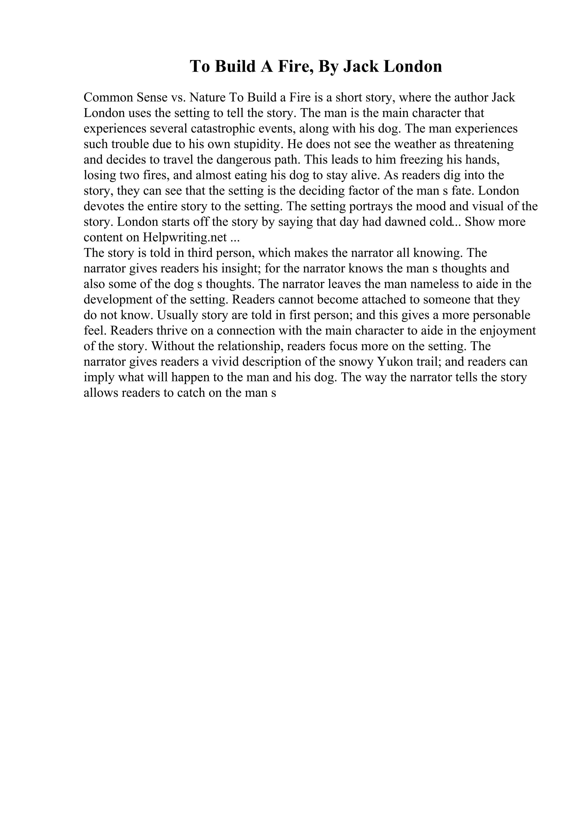 To Build A Fire, By Jack London
Common Sense vs. Nature To Build a Fire is a short story, where the author Jack
London uses the setting to tell the story. The man is the main character that
experiences several catastrophic events, along with his dog. The man experiences
such trouble due to his own stupidity. He does not see the weather as threatening
and decides to travel the dangerous path. This leads to him freezing his hands,
losing two fires, and almost eating his dog to stay alive. As readers dig into the
story, they can see that the setting is the deciding factor of the man s fate. London
devotes the entire story to the setting. The setting portrays the mood and visual of the
story. London starts off the story by saying that day had dawned cold... Show more
content on Helpwriting.net ...
The story is told in third person, which makes the narrator all knowing. The
narrator gives readers his insight; for the narrator knows the man s thoughts and
also some of the dog s thoughts. The narrator leaves the man nameless to aide in the
development of the setting. Readers cannot become attached to someone that they
do not know. Usually story are told in first person; and this gives a more personable
feel. Readers thrive on a connection with the main character to aide in the enjoyment
of the story. Without the relationship, readers focus more on the setting. The
narrator gives readers a vivid description of the snowy Yukon trail; and readers can
imply what will happen to the man and his dog. The way the narrator tells the story
allows readers to catch on the man s
 