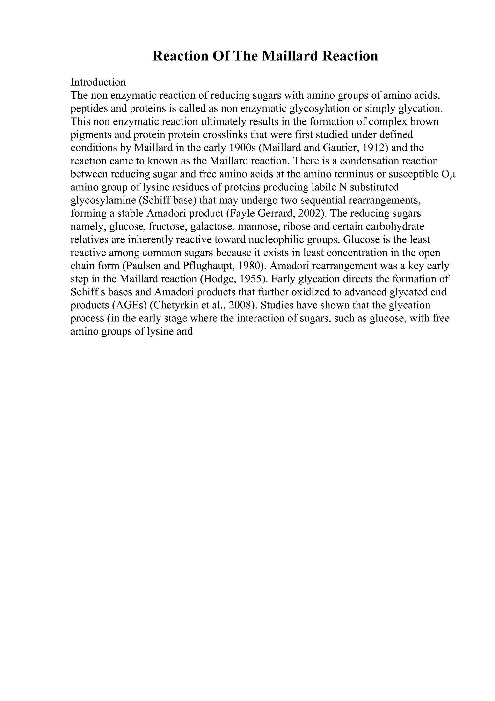 Reaction Of The Maillard Reaction
Introduction
The non enzymatic reaction of reducing sugars with amino groups of amino acids,
peptides and proteins is called as non enzymatic glycosylation or simply glycation.
This non enzymatic reaction ultimately results in the formation of complex brown
pigments and protein protein crosslinks that were first studied under defined
conditions by Maillard in the early 1900s (Maillard and Gautier, 1912) and the
reaction came to known as the Maillard reaction. There is a condensation reaction
between reducing sugar and free amino acids at the amino terminus or susceptible Оµ
amino group of lysine residues of proteins producing labile N substituted
glycosylamine (Schiff base) that may undergo two sequential rearrangements,
forming a stable Amadori product (Fayle Gerrard, 2002). The reducing sugars
namely, glucose, fructose, galactose, mannose, ribose and certain carbohydrate
relatives are inherently reactive toward nucleophilic groups. Glucose is the least
reactive among common sugars because it exists in least concentration in the open
chain form (Paulsen and Pflughaupt, 1980). Amadori rearrangement was a key early
step in the Maillard reaction (Hodge, 1955). Early glycation directs the formation of
Schiff s bases and Amadori products that further oxidized to advanced glycated end
products (AGEs) (Chetyrkin et al., 2008). Studies have shown that the glycation
process (in the early stage where the interaction of sugars, such as glucose, with free
amino groups of lysine and
 