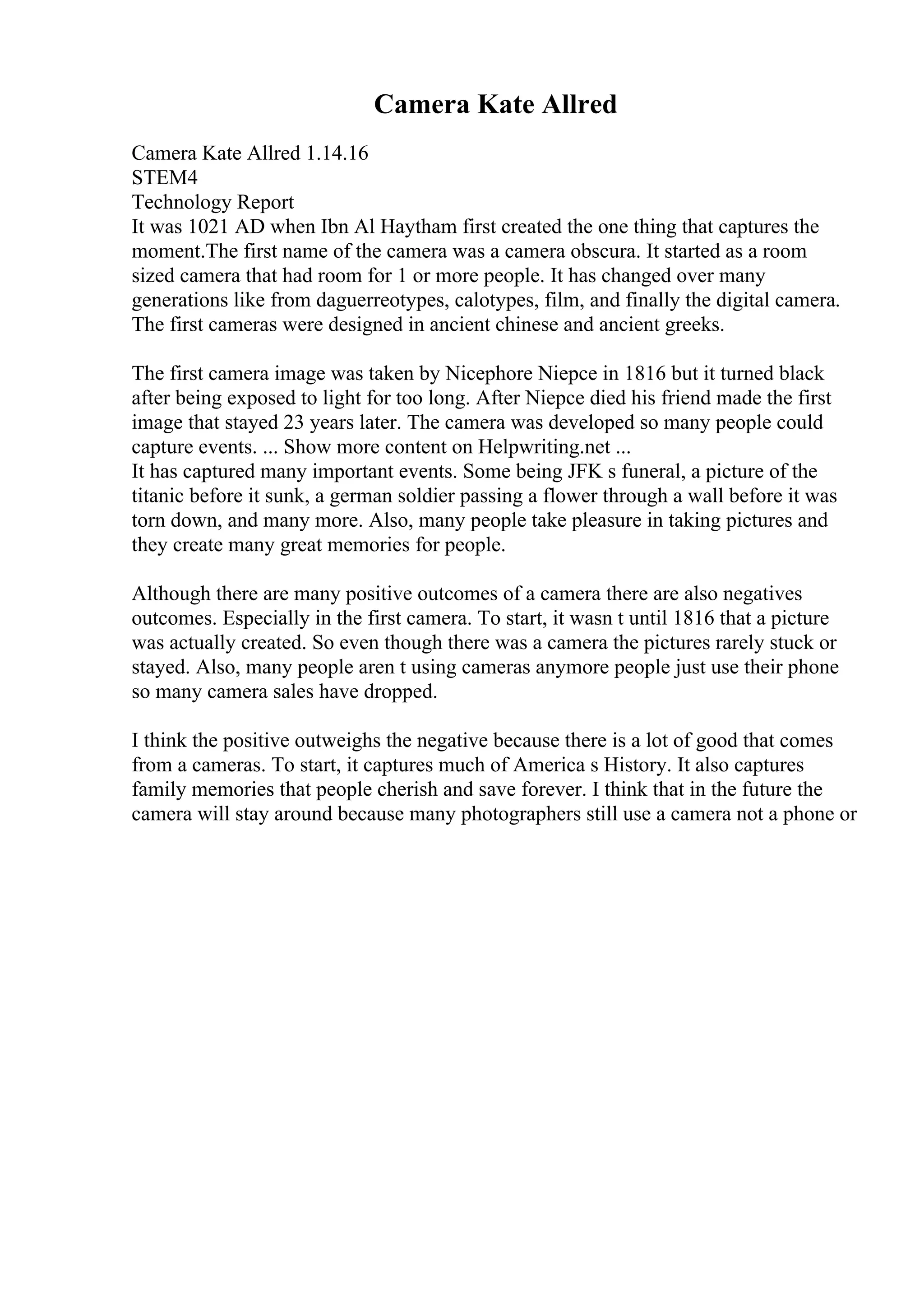 Camera Kate Allred
Camera Kate Allred 1.14.16
STEM4
Technology Report
It was 1021 AD when Ibn Al Haytham first created the one thing that captures the
moment.The first name of the camera was a camera obscura. It started as a room
sized camera that had room for 1 or more people. It has changed over many
generations like from daguerreotypes, calotypes, film, and finally the digital camera.
The first cameras were designed in ancient chinese and ancient greeks.
The first camera image was taken by Nicephore Niepce in 1816 but it turned black
after being exposed to light for too long. After Niepce died his friend made the first
image that stayed 23 years later. The camera was developed so many people could
capture events. ... Show more content on Helpwriting.net ...
It has captured many important events. Some being JFK s funeral, a picture of the
titanic before it sunk, a german soldier passing a flower through a wall before it was
torn down, and many more. Also, many people take pleasure in taking pictures and
they create many great memories for people.
Although there are many positive outcomes of a camera there are also negatives
outcomes. Especially in the first camera. To start, it wasn t until 1816 that a picture
was actually created. So even though there was a camera the pictures rarely stuck or
stayed. Also, many people aren t using cameras anymore people just use their phone
so many camera sales have dropped.
I think the positive outweighs the negative because there is a lot of good that comes
from a cameras. To start, it captures much of America s History. It also captures
family memories that people cherish and save forever. I think that in the future the
camera will stay around because many photographers still use a camera not a phone or
 