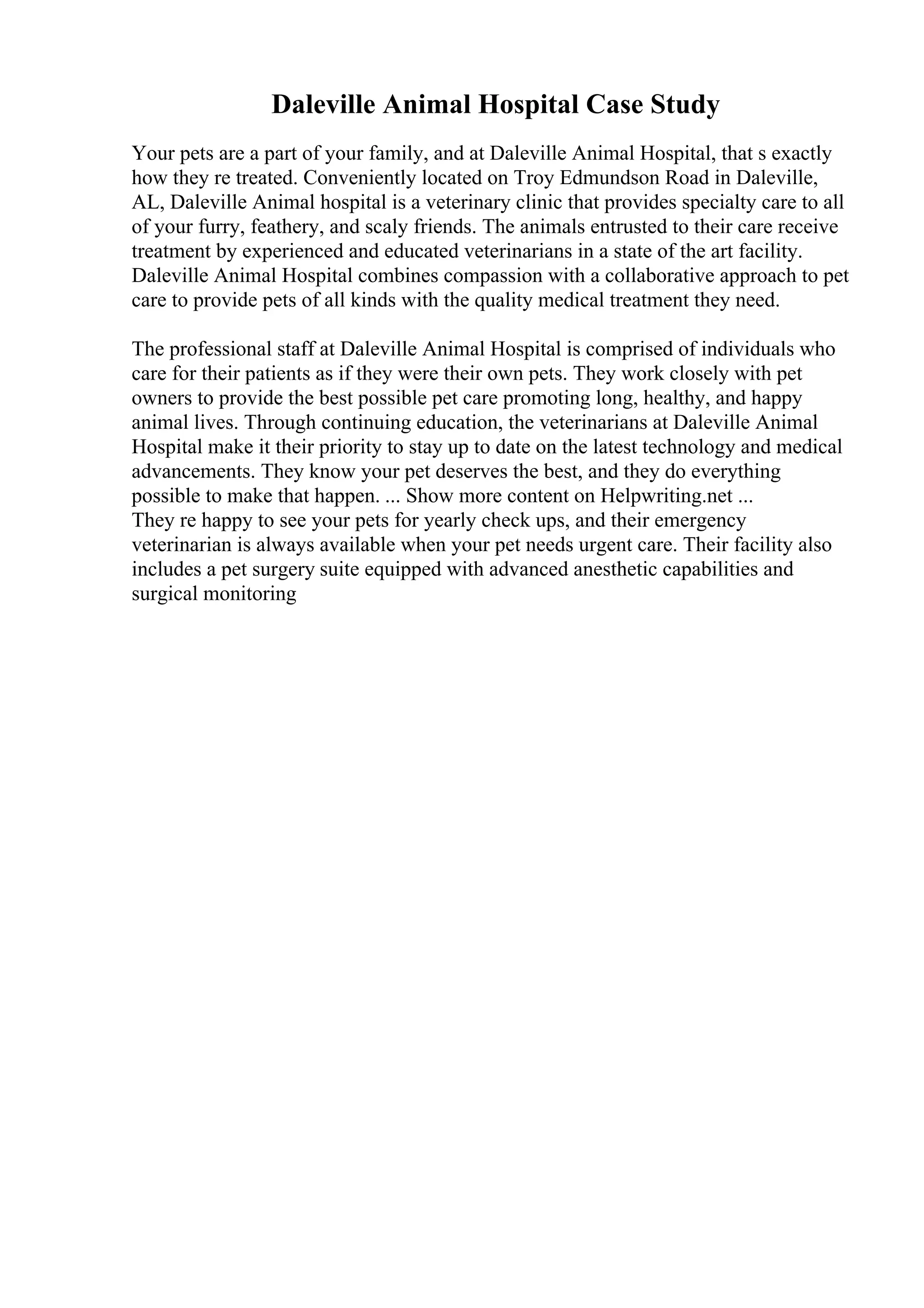 Daleville Animal Hospital Case Study
Your pets are a part of your family, and at Daleville Animal Hospital, that s exactly
how they re treated. Conveniently located on Troy Edmundson Road in Daleville,
AL, Daleville Animal hospital is a veterinary clinic that provides specialty care to all
of your furry, feathery, and scaly friends. The animals entrusted to their care receive
treatment by experienced and educated veterinarians in a state of the art facility.
Daleville Animal Hospital combines compassion with a collaborative approach to pet
care to provide pets of all kinds with the quality medical treatment they need.
The professional staff at Daleville Animal Hospital is comprised of individuals who
care for their patients as if they were their own pets. They work closely with pet
owners to provide the best possible pet care promoting long, healthy, and happy
animal lives. Through continuing education, the veterinarians at Daleville Animal
Hospital make it their priority to stay up to date on the latest technology and medical
advancements. They know your pet deserves the best, and they do everything
possible to make that happen. ... Show more content on Helpwriting.net ...
They re happy to see your pets for yearly check ups, and their emergency
veterinarian is always available when your pet needs urgent care. Their facility also
includes a pet surgery suite equipped with advanced anesthetic capabilities and
surgical monitoring
 