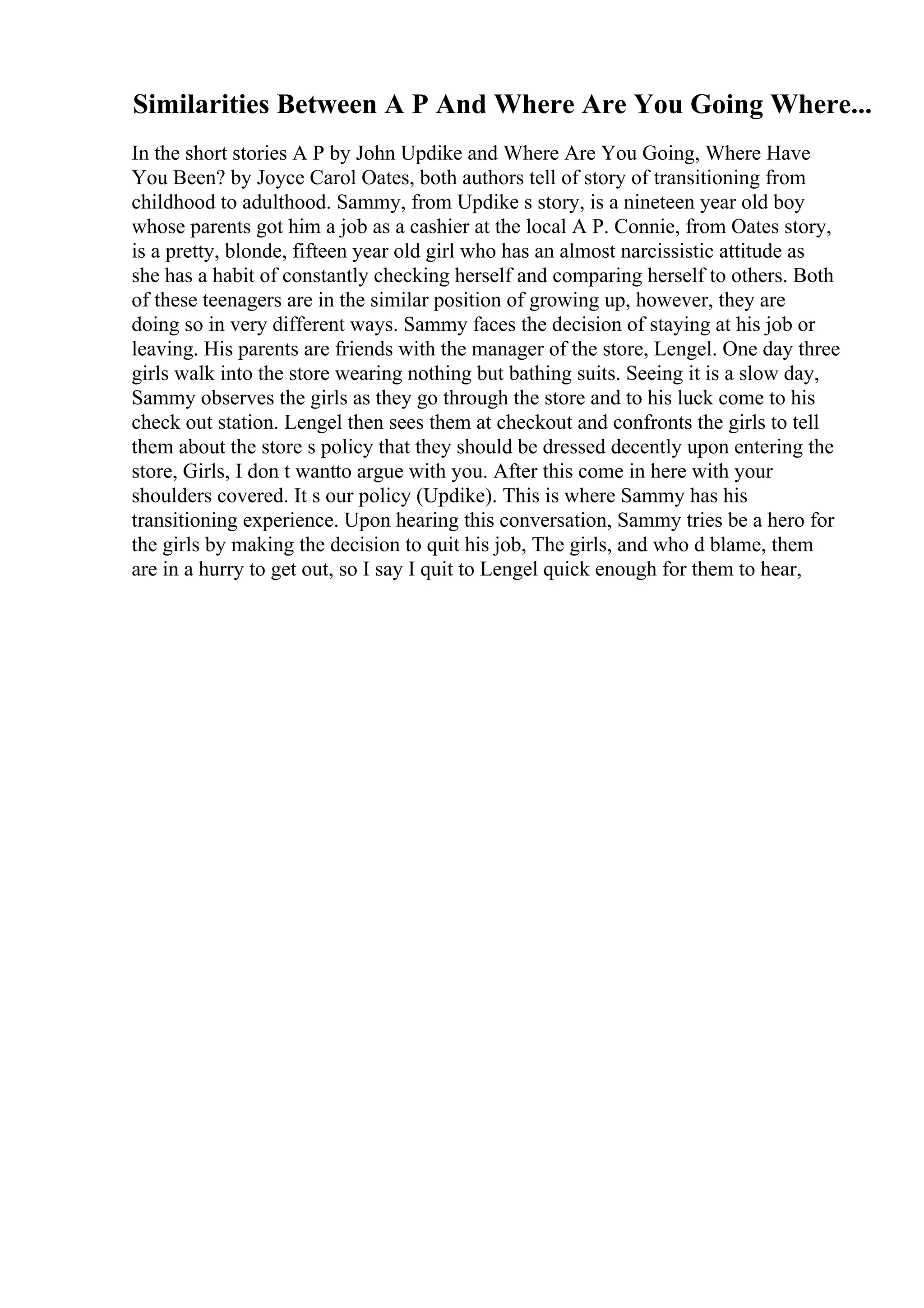 Similarities Between A P And Where Are You Going Where...
In the short stories A P by John Updike and Where Are You Going, Where Have
You Been? by Joyce Carol Oates, both authors tell of story of transitioning from
childhood to adulthood. Sammy, from Updike s story, is a nineteen year old boy
whose parents got him a job as a cashier at the local A P. Connie, from Oates story,
is a pretty, blonde, fifteen year old girl who has an almost narcissistic attitude as
she has a habit of constantly checking herself and comparing herself to others. Both
of these teenagers are in the similar position of growing up, however, they are
doing so in very different ways. Sammy faces the decision of staying at his job or
leaving. His parents are friends with the manager of the store, Lengel. One day three
girls walk into the store wearing nothing but bathing suits. Seeing it is a slow day,
Sammy observes the girls as they go through the store and to his luck come to his
check out station. Lengel then sees them at checkout and confronts the girls to tell
them about the store s policy that they should be dressed decently upon entering the
store, Girls, I don t wantto argue with you. After this come in here with your
shoulders covered. It s our policy (Updike). This is where Sammy has his
transitioning experience. Upon hearing this conversation, Sammy tries be a hero for
the girls by making the decision to quit his job, The girls, and who d blame, them
are in a hurry to get out, so I say I quit to Lengel quick enough for them to hear,
 