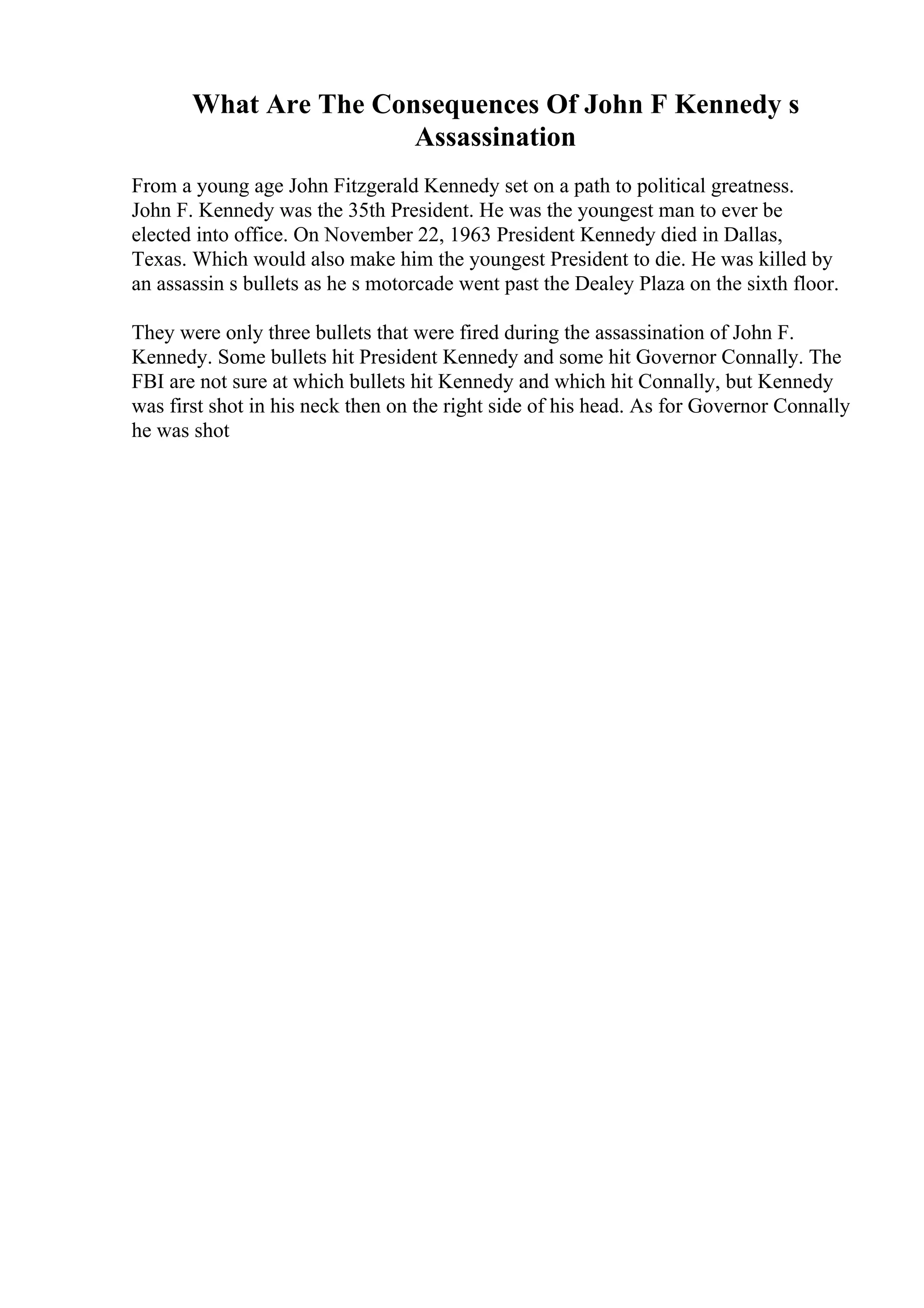 What Are The Consequences Of John F Kennedy s
Assassination
From a young age John Fitzgerald Kennedy set on a path to political greatness.
John F. Kennedy was the 35th President. He was the youngest man to ever be
elected into office. On November 22, 1963 President Kennedy died in Dallas,
Texas. Which would also make him the youngest President to die. He was killed by
an assassin s bullets as he s motorcade went past the Dealey Plaza on the sixth floor.
They were only three bullets that were fired during the assassination of John F.
Kennedy. Some bullets hit President Kennedy and some hit Governor Connally. The
FBI are not sure at which bullets hit Kennedy and which hit Connally, but Kennedy
was first shot in his neck then on the right side of his head. As for Governor Connally
he was shot
 