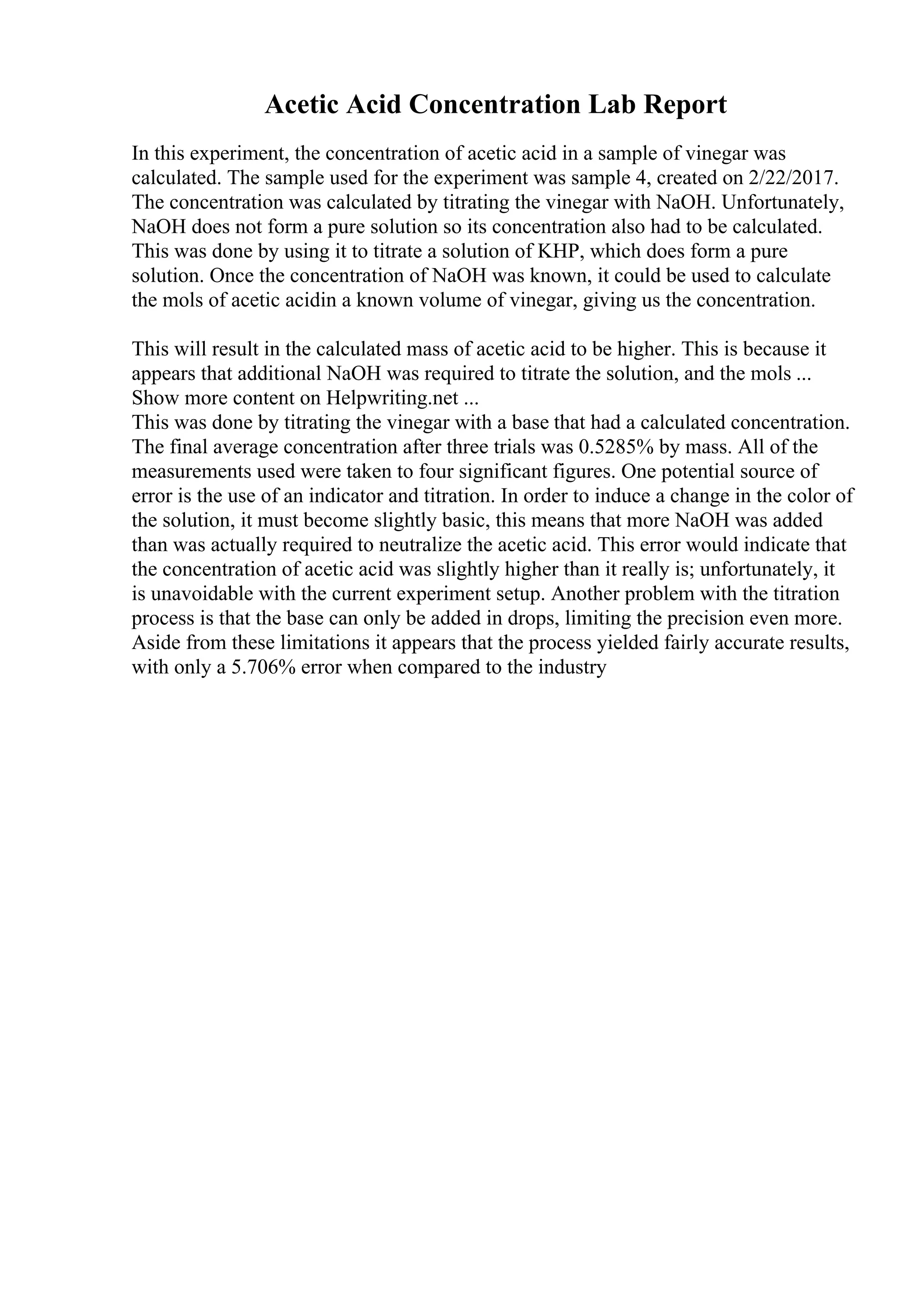 Acetic Acid Concentration Lab Report
In this experiment, the concentration of acetic acid in a sample of vinegar was
calculated. The sample used for the experiment was sample 4, created on 2/22/2017.
The concentration was calculated by titrating the vinegar with NaOH. Unfortunately,
NaOH does not form a pure solution so its concentration also had to be calculated.
This was done by using it to titrate a solution of KHP, which does form a pure
solution. Once the concentration of NaOH was known, it could be used to calculate
the mols of acetic acidin a known volume of vinegar, giving us the concentration.
This will result in the calculated mass of acetic acid to be higher. This is because it
appears that additional NaOH was required to titrate the solution, and the mols ...
Show more content on Helpwriting.net ...
This was done by titrating the vinegar with a base that had a calculated concentration.
The final average concentration after three trials was 0.5285% by mass. All of the
measurements used were taken to four significant figures. One potential source of
error is the use of an indicator and titration. In order to induce a change in the color of
the solution, it must become slightly basic, this means that more NaOH was added
than was actually required to neutralize the acetic acid. This error would indicate that
the concentration of acetic acid was slightly higher than it really is; unfortunately, it
is unavoidable with the current experiment setup. Another problem with the titration
process is that the base can only be added in drops, limiting the precision even more.
Aside from these limitations it appears that the process yielded fairly accurate results,
with only a 5.706% error when compared to the industry
 