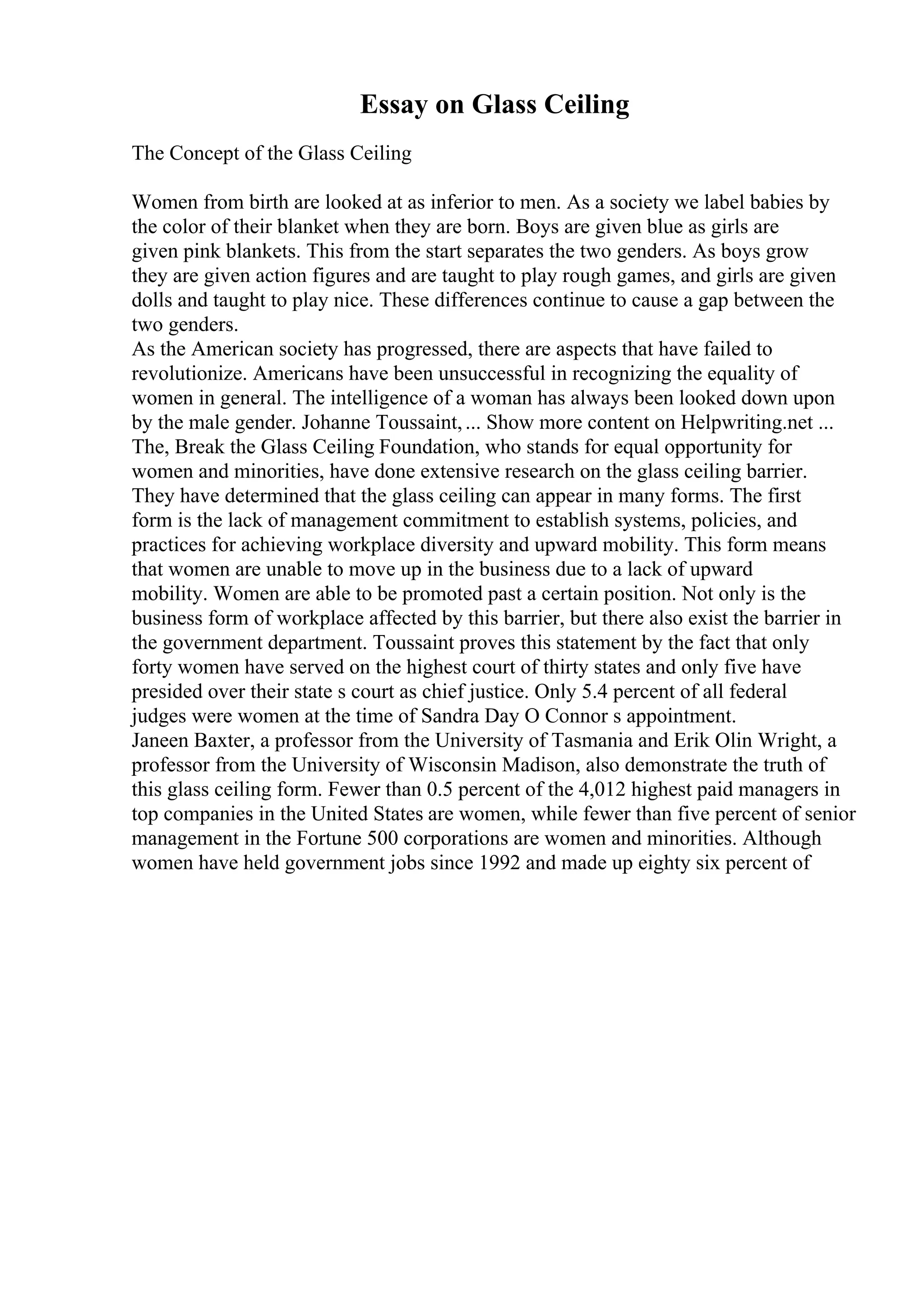Essay on Glass Ceiling
The Concept of the Glass Ceiling
Women from birth are looked at as inferior to men. As a society we label babies by
the color of their blanket when they are born. Boys are given blue as girls are
given pink blankets. This from the start separates the two genders. As boys grow
they are given action figures and are taught to play rough games, and girls are given
dolls and taught to play nice. These differences continue to cause a gap between the
two genders.
As the American society has progressed, there are aspects that have failed to
revolutionize. Americans have been unsuccessful in recognizing the equality of
women in general. The intelligence of a woman has always been looked down upon
by the male gender. Johanne Toussaint,... Show more content on Helpwriting.net ...
The, Break the Glass Ceiling Foundation, who stands for equal opportunity for
women and minorities, have done extensive research on the glass ceiling barrier.
They have determined that the glass ceiling can appear in many forms. The first
form is the lack of management commitment to establish systems, policies, and
practices for achieving workplace diversity and upward mobility. This form means
that women are unable to move up in the business due to a lack of upward
mobility. Women are able to be promoted past a certain position. Not only is the
business form of workplace affected by this barrier, but there also exist the barrier in
the government department. Toussaint proves this statement by the fact that only
forty women have served on the highest court of thirty states and only five have
presided over their state s court as chief justice. Only 5.4 percent of all federal
judges were women at the time of Sandra Day O Connor s appointment.
Janeen Baxter, a professor from the University of Tasmania and Erik Olin Wright, a
professor from the University of Wisconsin Madison, also demonstrate the truth of
this glass ceiling form. Fewer than 0.5 percent of the 4,012 highest paid managers in
top companies in the United States are women, while fewer than five percent of senior
management in the Fortune 500 corporations are women and minorities. Although
women have held government jobs since 1992 and made up eighty six percent of
 