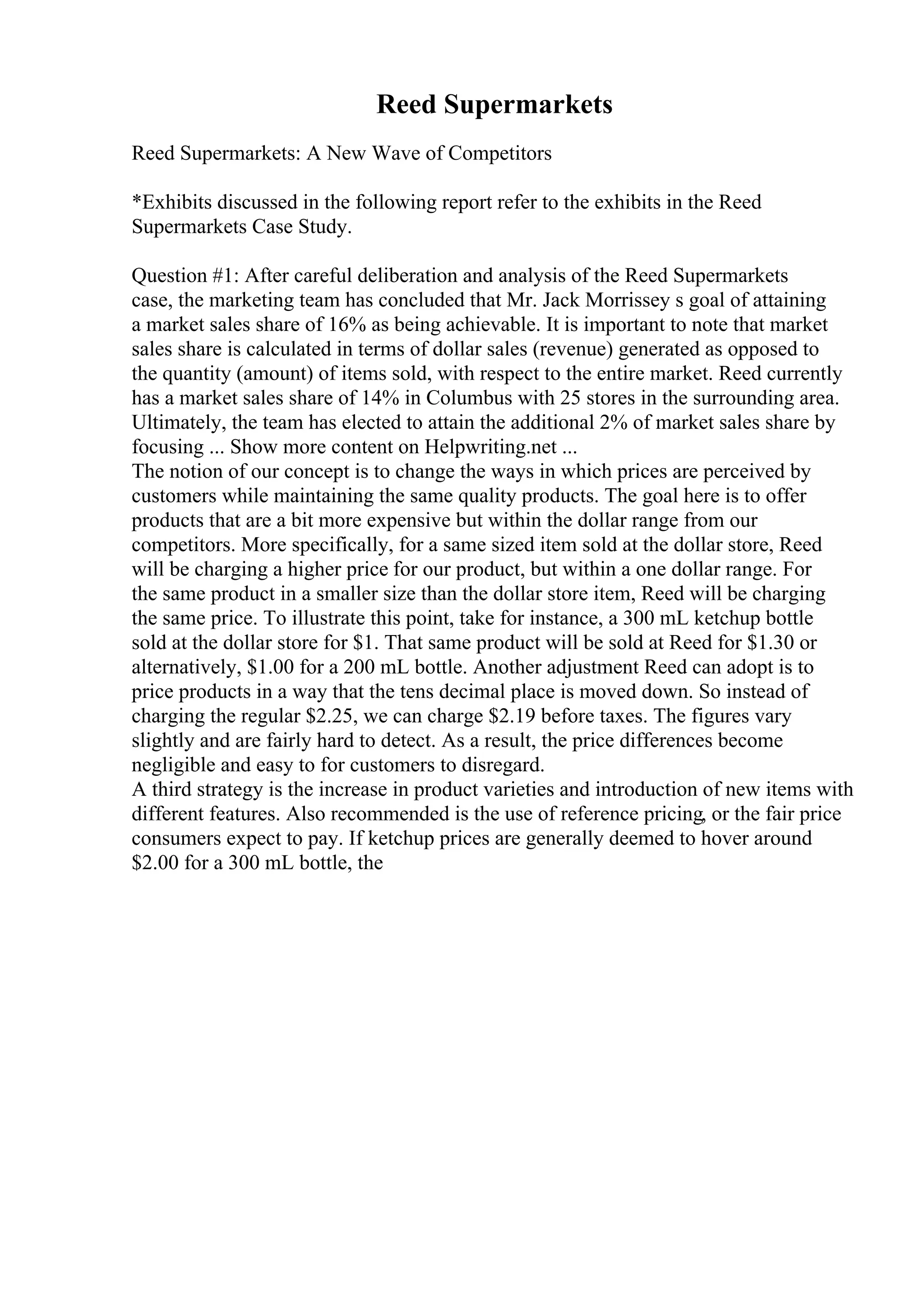 Reed Supermarkets
Reed Supermarkets: A New Wave of Competitors
*Exhibits discussed in the following report refer to the exhibits in the Reed
Supermarkets Case Study.
Question #1: After careful deliberation and analysis of the Reed Supermarkets
case, the marketing team has concluded that Mr. Jack Morrissey s goal of attaining
a market sales share of 16% as being achievable. It is important to note that market
sales share is calculated in terms of dollar sales (revenue) generated as opposed to
the quantity (amount) of items sold, with respect to the entire market. Reed currently
has a market sales share of 14% in Columbus with 25 stores in the surrounding area.
Ultimately, the team has elected to attain the additional 2% of market sales share by
focusing ... Show more content on Helpwriting.net ...
The notion of our concept is to change the ways in which prices are perceived by
customers while maintaining the same quality products. The goal here is to offer
products that are a bit more expensive but within the dollar range from our
competitors. More specifically, for a same sized item sold at the dollar store, Reed
will be charging a higher price for our product, but within a one dollar range. For
the same product in a smaller size than the dollar store item, Reed will be charging
the same price. To illustrate this point, take for instance, a 300 mL ketchup bottle
sold at the dollar store for $1. That same product will be sold at Reed for $1.30 or
alternatively, $1.00 for a 200 mL bottle. Another adjustment Reed can adopt is to
price products in a way that the tens decimal place is moved down. So instead of
charging the regular $2.25, we can charge $2.19 before taxes. The figures vary
slightly and are fairly hard to detect. As a result, the price differences become
negligible and easy to for customers to disregard.
A third strategy is the increase in product varieties and introduction of new items with
different features. Also recommended is the use of reference pricing, or the fair price
consumers expect to pay. If ketchup prices are generally deemed to hover around
$2.00 for a 300 mL bottle, the
 