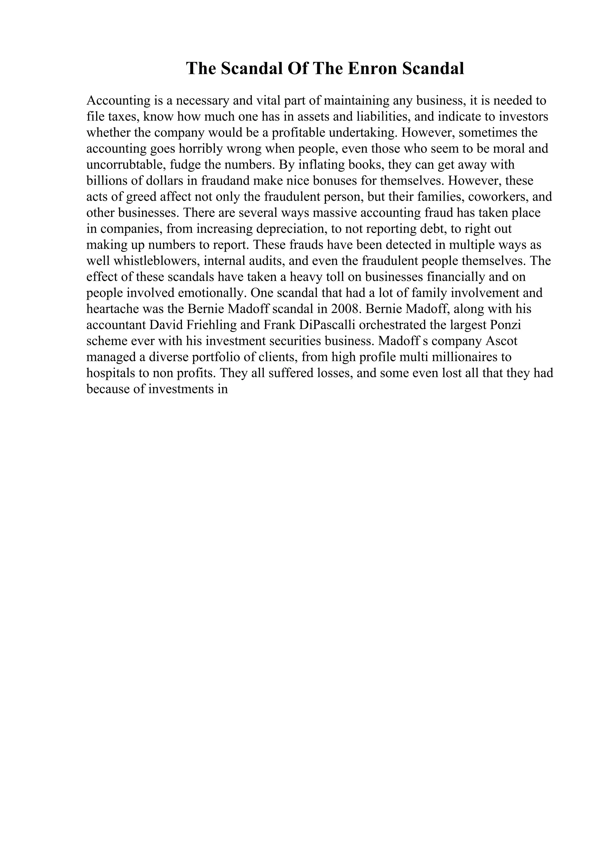 The Scandal Of The Enron Scandal
Accounting is a necessary and vital part of maintaining any business, it is needed to
file taxes, know how much one has in assets and liabilities, and indicate to investors
whether the company would be a profitable undertaking. However, sometimes the
accounting goes horribly wrong when people, even those who seem to be moral and
uncorrubtable, fudge the numbers. By inflating books, they can get away with
billions of dollars in fraudand make nice bonuses for themselves. However, these
acts of greed affect not only the fraudulent person, but their families, coworkers, and
other businesses. There are several ways massive accounting fraud has taken place
in companies, from increasing depreciation, to not reporting debt, to right out
making up numbers to report. These frauds have been detected in multiple ways as
well whistleblowers, internal audits, and even the fraudulent people themselves. The
effect of these scandals have taken a heavy toll on businesses financially and on
people involved emotionally. One scandal that had a lot of family involvement and
heartache was the Bernie Madoff scandal in 2008. Bernie Madoff, along with his
accountant David Friehling and Frank DiPascalli orchestrated the largest Ponzi
scheme ever with his investment securities business. Madoff s company Ascot
managed a diverse portfolio of clients, from high profile multi millionaires to
hospitals to non profits. They all suffered losses, and some even lost all that they had
because of investments in
 