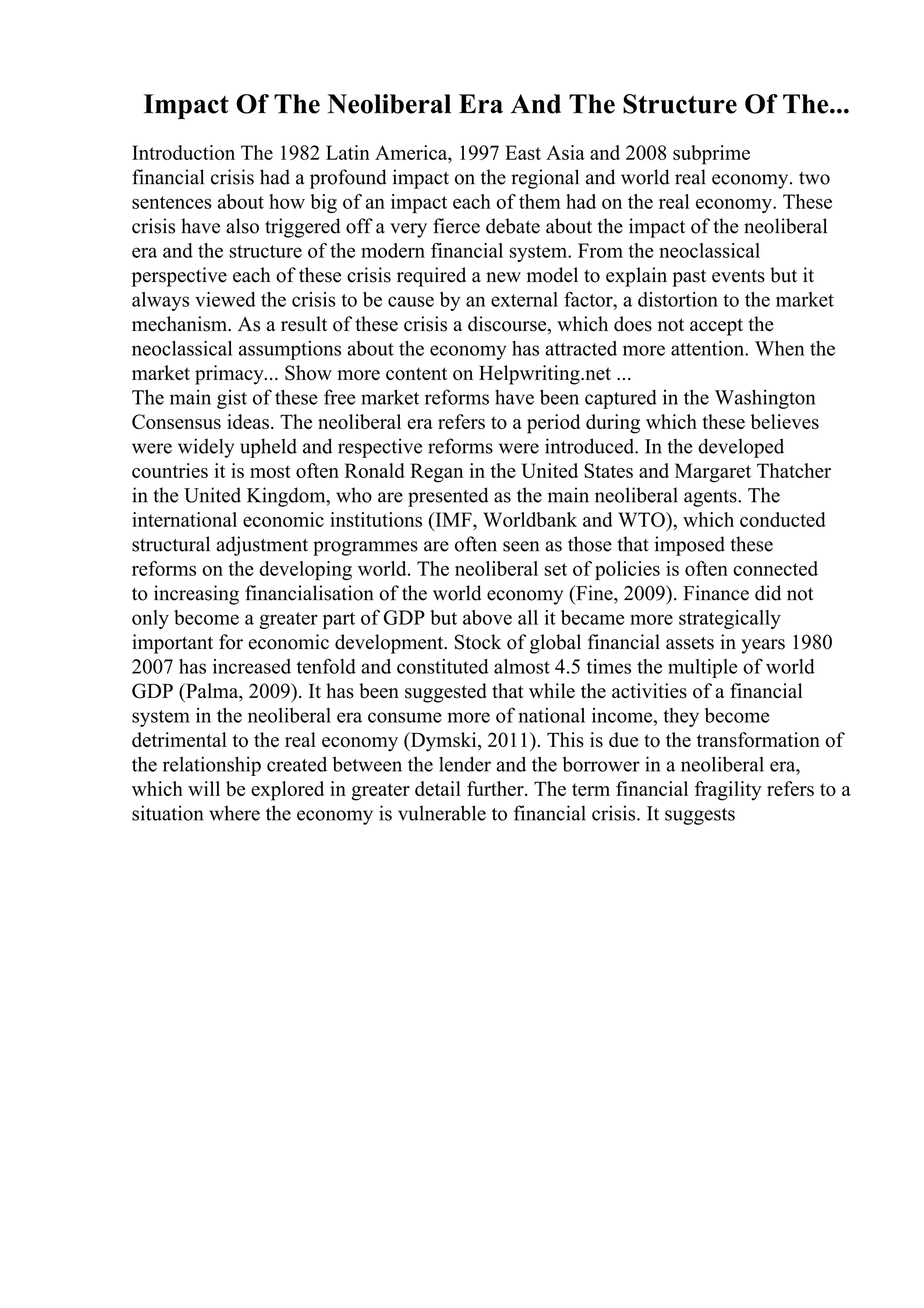 Impact Of The Neoliberal Era And The Structure Of The...
Introduction The 1982 Latin America, 1997 East Asia and 2008 subprime
financial crisis had a profound impact on the regional and world real economy. two
sentences about how big of an impact each of them had on the real economy. These
crisis have also triggered off a very fierce debate about the impact of the neoliberal
era and the structure of the modern financial system. From the neoclassical
perspective each of these crisis required a new model to explain past events but it
always viewed the crisis to be cause by an external factor, a distortion to the market
mechanism. As a result of these crisis a discourse, which does not accept the
neoclassical assumptions about the economy has attracted more attention. When the
market primacy... Show more content on Helpwriting.net ...
The main gist of these free market reforms have been captured in the Washington
Consensus ideas. The neoliberal era refers to a period during which these believes
were widely upheld and respective reforms were introduced. In the developed
countries it is most often Ronald Regan in the United States and Margaret Thatcher
in the United Kingdom, who are presented as the main neoliberal agents. The
international economic institutions (IMF, Worldbank and WTO), which conducted
structural adjustment programmes are often seen as those that imposed these
reforms on the developing world. The neoliberal set of policies is often connected
to increasing financialisation of the world economy (Fine, 2009). Finance did not
only become a greater part of GDP but above all it became more strategically
important for economic development. Stock of global financial assets in years 1980
2007 has increased tenfold and constituted almost 4.5 times the multiple of world
GDP (Palma, 2009). It has been suggested that while the activities of a financial
system in the neoliberal era consume more of national income, they become
detrimental to the real economy (Dymski, 2011). This is due to the transformation of
the relationship created between the lender and the borrower in a neoliberal era,
which will be explored in greater detail further. The term financial fragility refers to a
situation where the economy is vulnerable to financial crisis. It suggests
 
