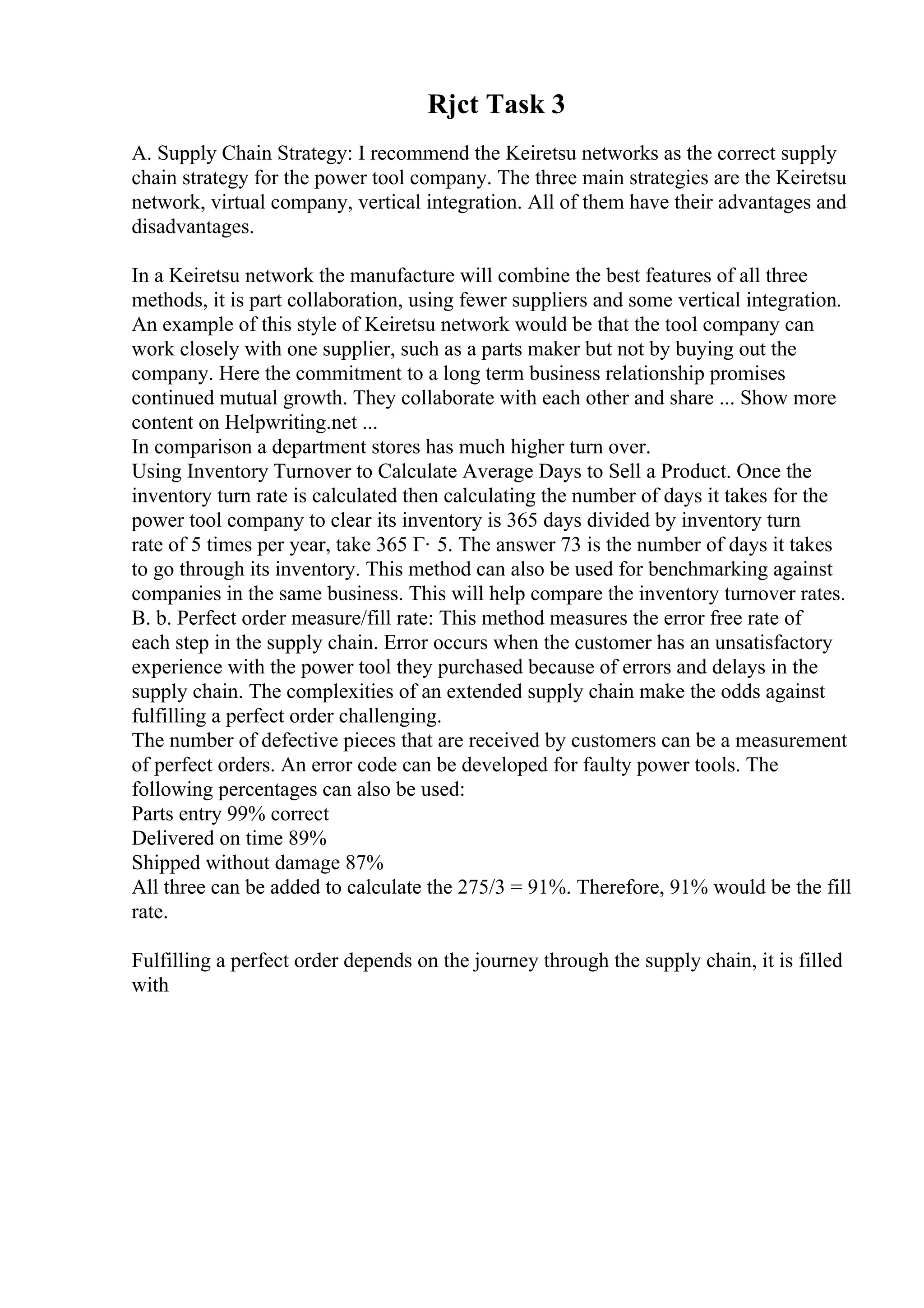 Rjct Task 3
A. Supply Chain Strategy: I recommend the Keiretsu networks as the correct supply
chain strategy for the power tool company. The three main strategies are the Keiretsu
network, virtual company, vertical integration. All of them have their advantages and
disadvantages.
In a Keiretsu network the manufacture will combine the best features of all three
methods, it is part collaboration, using fewer suppliers and some vertical integration.
An example of this style of Keiretsu network would be that the tool company can
work closely with one supplier, such as a parts maker but not by buying out the
company. Here the commitment to a long term business relationship promises
continued mutual growth. They collaborate with each other and share ... Show more
content on Helpwriting.net ...
In comparison a department stores has much higher turn over.
Using Inventory Turnover to Calculate Average Days to Sell a Product. Once the
inventory turn rate is calculated then calculating the number of days it takes for the
power tool company to clear its inventory is 365 days divided by inventory turn
rate of 5 times per year, take 365 Г· 5. The answer 73 is the number of days it takes
to go through its inventory. This method can also be used for benchmarking against
companies in the same business. This will help compare the inventory turnover rates.
B. b. Perfect order measure/fill rate: This method measures the error free rate of
each step in the supply chain. Error occurs when the customer has an unsatisfactory
experience with the power tool they purchased because of errors and delays in the
supply chain. The complexities of an extended supply chain make the odds against
fulfilling a perfect order challenging.
The number of defective pieces that are received by customers can be a measurement
of perfect orders. An error code can be developed for faulty power tools. The
following percentages can also be used:
Parts entry 99% correct
Delivered on time 89%
Shipped without damage 87%
All three can be added to calculate the 275/3 = 91%. Therefore, 91% would be the fill
rate.
Fulfilling a perfect order depends on the journey through the supply chain, it is filled
with
 