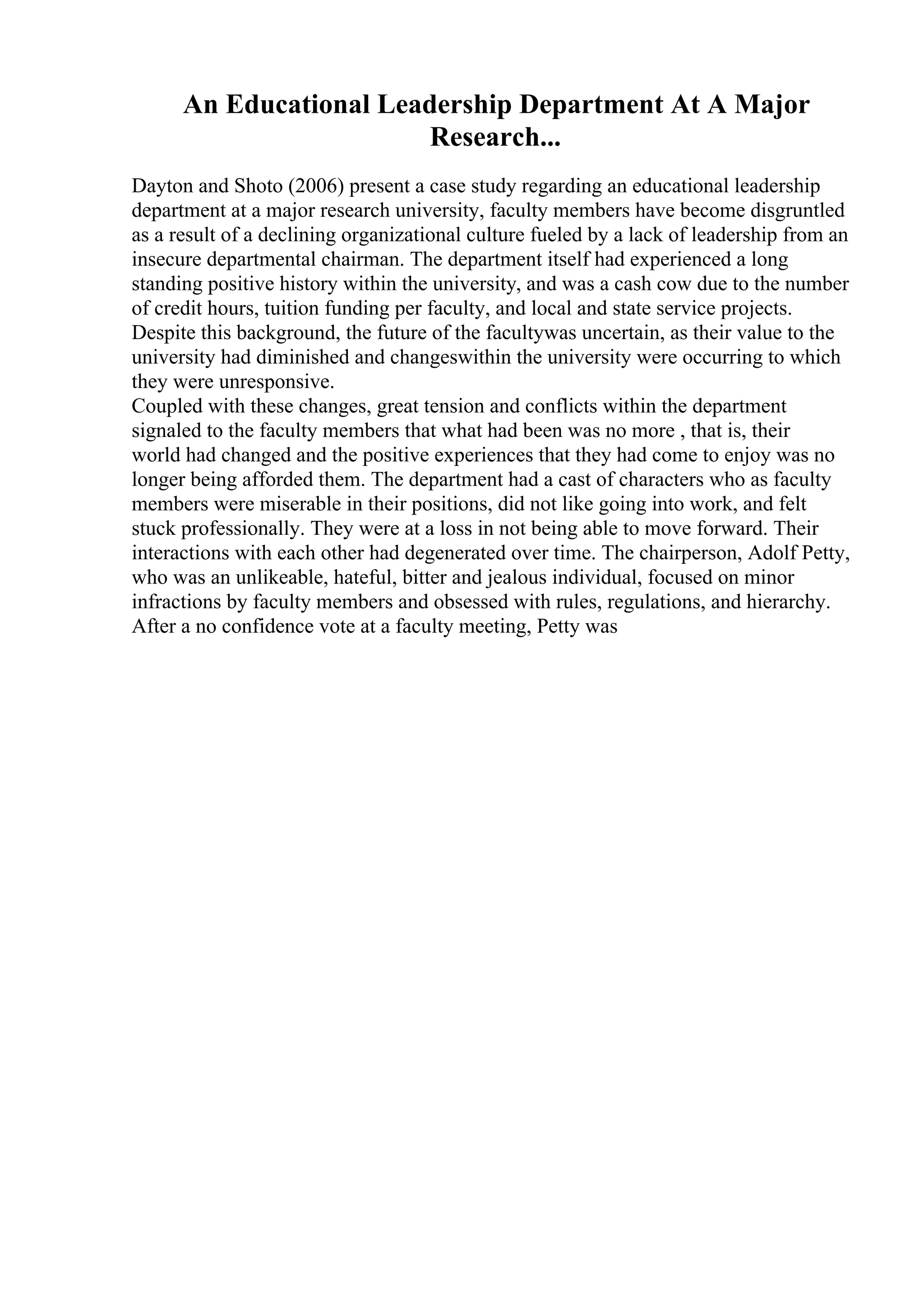 An Educational Leadership Department At A Major
Research...
Dayton and Shoto (2006) present a case study regarding an educational leadership
department at a major research university, faculty members have become disgruntled
as a result of a declining organizational culture fueled by a lack of leadership from an
insecure departmental chairman. The department itself had experienced a long
standing positive history within the university, and was a cash cow due to the number
of credit hours, tuition funding per faculty, and local and state service projects.
Despite this background, the future of the facultywas uncertain, as their value to the
university had diminished and changeswithin the university were occurring to which
they were unresponsive.
Coupled with these changes, great tension and conflicts within the department
signaled to the faculty members that what had been was no more , that is, their
world had changed and the positive experiences that they had come to enjoy was no
longer being afforded them. The department had a cast of characters who as faculty
members were miserable in their positions, did not like going into work, and felt
stuck professionally. They were at a loss in not being able to move forward. Their
interactions with each other had degenerated over time. The chairperson, Adolf Petty,
who was an unlikeable, hateful, bitter and jealous individual, focused on minor
infractions by faculty members and obsessed with rules, regulations, and hierarchy.
After a no confidence vote at a faculty meeting, Petty was
 