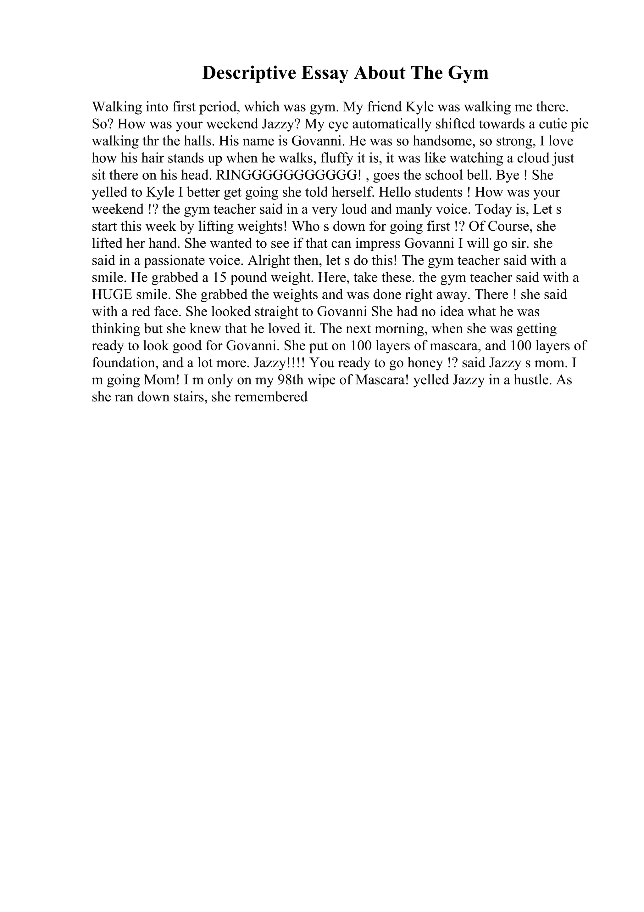 Descriptive Essay About The Gym
Walking into first period, which was gym. My friend Kyle was walking me there.
So? How was your weekend Jazzy? My eye automatically shifted towards a cutie pie
walking thr the halls. His name is Govanni. He was so handsome, so strong, I love
how his hair stands up when he walks, fluffy it is, it was like watching a cloud just
sit there on his head. RINGGGGGGGGGGG! , goes the school bell. Bye ! She
yelled to Kyle I better get going she told herself. Hello students ! How was your
weekend !? the gym teacher said in a very loud and manly voice. Today is, Let s
start this week by lifting weights! Who s down for going first !? Of Course, she
lifted her hand. She wanted to see if that can impress Govanni I will go sir. she
said in a passionate voice. Alright then, let s do this! The gym teacher said with a
smile. He grabbed a 15 pound weight. Here, take these. the gym teacher said with a
HUGE smile. She grabbed the weights and was done right away. There ! she said
with a red face. She looked straight to Govanni She had no idea what he was
thinking but she knew that he loved it. The next morning, when she was getting
ready to look good for Govanni. She put on 100 layers of mascara, and 100 layers of
foundation, and a lot more. Jazzy!!!! You ready to go honey !? said Jazzy s mom. I
m going Mom! I m only on my 98th wipe of Mascara! yelled Jazzy in a hustle. As
she ran down stairs, she remembered
 