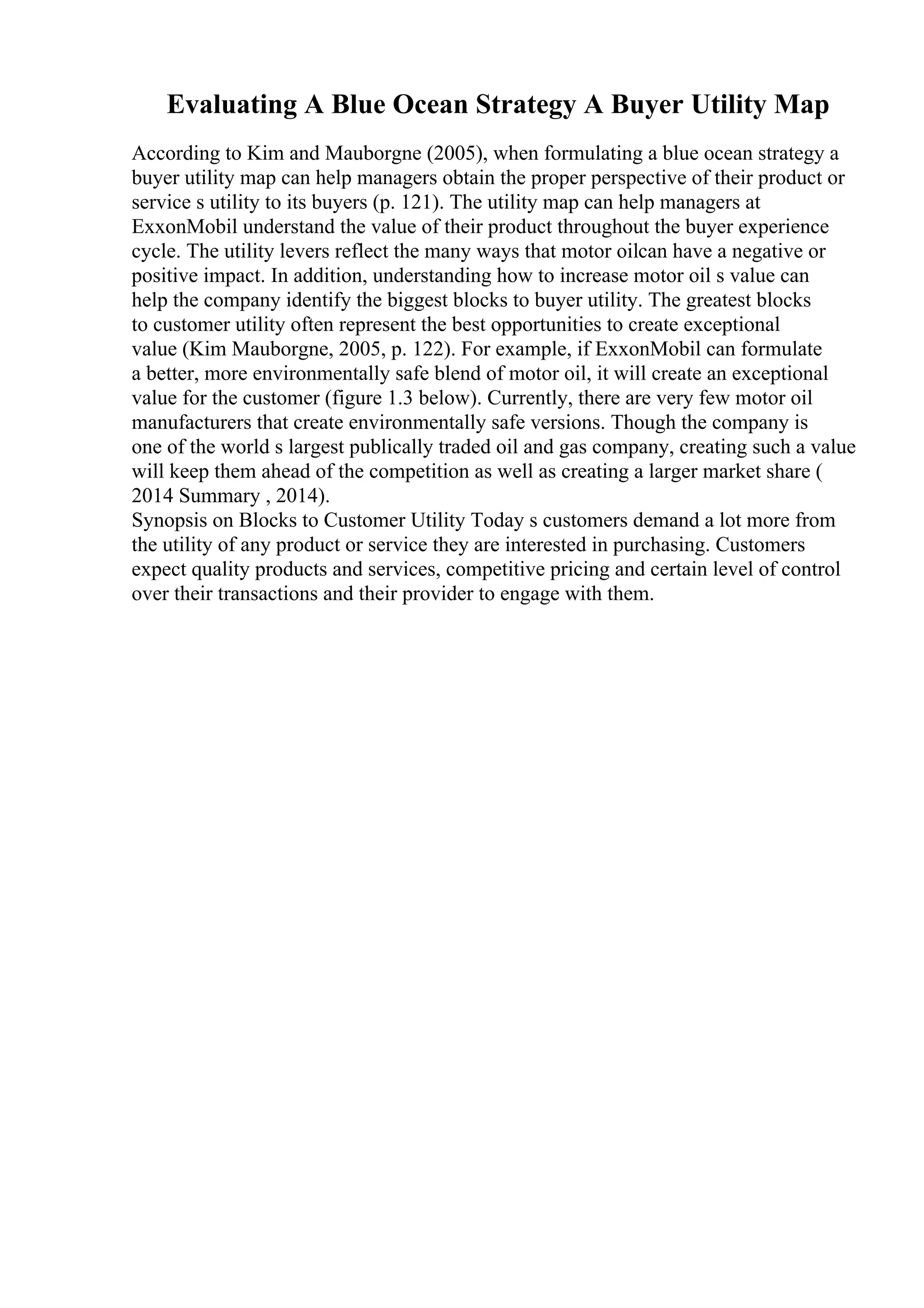 Evaluating A Blue Ocean Strategy A Buyer Utility Map
According to Kim and Mauborgne (2005), when formulating a blue ocean strategy a
buyer utility map can help managers obtain the proper perspective of their product or
service s utility to its buyers (p. 121). The utility map can help managers at
ExxonMobil understand the value of their product throughout the buyer experience
cycle. The utility levers reflect the many ways that motor oilcan have a negative or
positive impact. In addition, understanding how to increase motor oil s value can
help the company identify the biggest blocks to buyer utility. The greatest blocks
to customer utility often represent the best opportunities to create exceptional
value (Kim Mauborgne, 2005, p. 122). For example, if ExxonMobil can formulate
a better, more environmentally safe blend of motor oil, it will create an exceptional
value for the customer (figure 1.3 below). Currently, there are very few motor oil
manufacturers that create environmentally safe versions. Though the company is
one of the world s largest publically traded oil and gas company, creating such a value
will keep them ahead of the competition as well as creating a larger market share (
2014 Summary , 2014).
Synopsis on Blocks to Customer Utility Today s customers demand a lot more from
the utility of any product or service they are interested in purchasing. Customers
expect quality products and services, competitive pricing and certain level of control
over their transactions and their provider to engage with them.
 