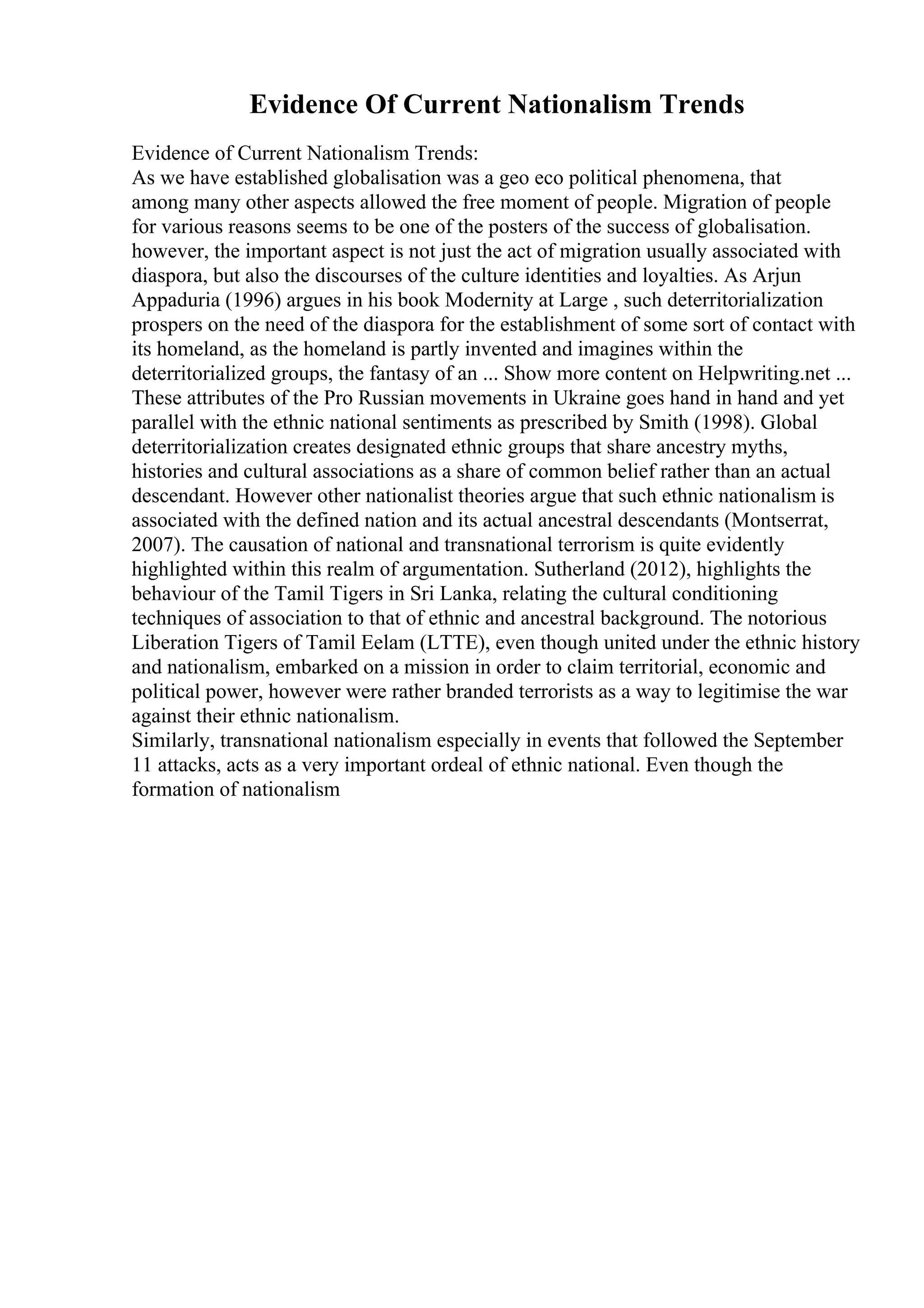 Evidence Of Current Nationalism Trends
Evidence of Current Nationalism Trends:
As we have established globalisation was a geo eco political phenomena, that
among many other aspects allowed the free moment of people. Migration of people
for various reasons seems to be one of the posters of the success of globalisation.
however, the important aspect is not just the act of migration usually associated with
diaspora, but also the discourses of the culture identities and loyalties. As Arjun
Appaduria (1996) argues in his book Modernity at Large , such deterritorialization
prospers on the need of the diaspora for the establishment of some sort of contact with
its homeland, as the homeland is partly invented and imagines within the
deterritorialized groups, the fantasy of an ... Show more content on Helpwriting.net ...
These attributes of the Pro Russian movements in Ukraine goes hand in hand and yet
parallel with the ethnic national sentiments as prescribed by Smith (1998). Global
deterritorialization creates designated ethnic groups that share ancestry myths,
histories and cultural associations as a share of common belief rather than an actual
descendant. However other nationalist theories argue that such ethnic nationalism is
associated with the defined nation and its actual ancestral descendants (Montserrat,
2007). The causation of national and transnational terrorism is quite evidently
highlighted within this realm of argumentation. Sutherland (2012), highlights the
behaviour of the Tamil Tigers in Sri Lanka, relating the cultural conditioning
techniques of association to that of ethnic and ancestral background. The notorious
Liberation Tigers of Tamil Eelam (LTTE), even though united under the ethnic history
and nationalism, embarked on a mission in order to claim territorial, economic and
political power, however were rather branded terrorists as a way to legitimise the war
against their ethnic nationalism.
Similarly, transnational nationalism especially in events that followed the September
11 attacks, acts as a very important ordeal of ethnic national. Even though the
formation of nationalism
 