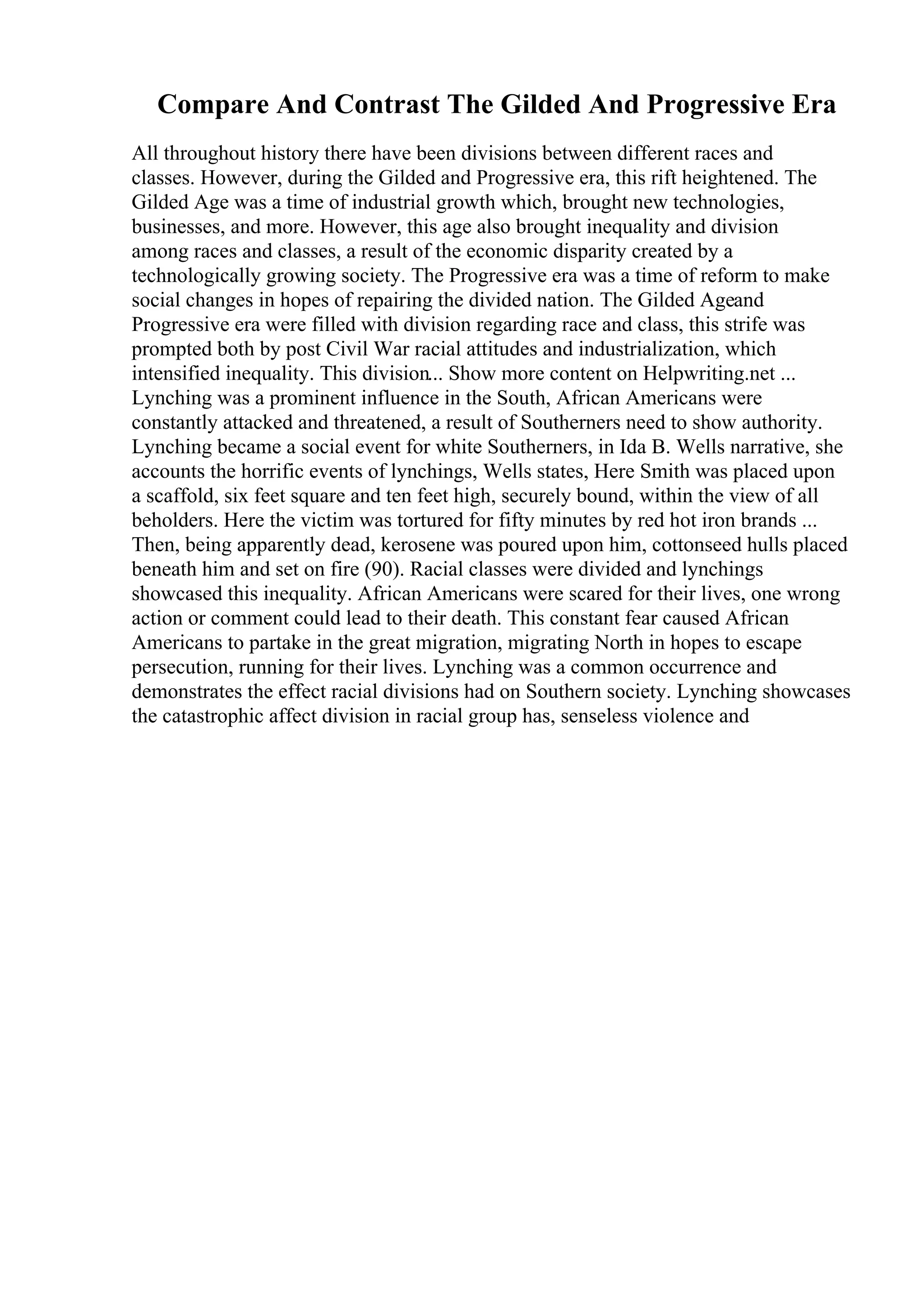 Compare And Contrast The Gilded And Progressive Era
All throughout history there have been divisions between different races and
classes. However, during the Gilded and Progressive era, this rift heightened. The
Gilded Age was a time of industrial growth which, brought new technologies,
businesses, and more. However, this age also brought inequality and division
among races and classes, a result of the economic disparity created by a
technologically growing society. The Progressive era was a time of reform to make
social changes in hopes of repairing the divided nation. The Gilded Ageand
Progressive era were filled with division regarding race and class, this strife was
prompted both by post Civil War racial attitudes and industrialization, which
intensified inequality. This division... Show more content on Helpwriting.net ...
Lynching was a prominent influence in the South, African Americans were
constantly attacked and threatened, a result of Southerners need to show authority.
Lynching became a social event for white Southerners, in Ida B. Wells narrative, she
accounts the horrific events of lynchings, Wells states, Here Smith was placed upon
a scaffold, six feet square and ten feet high, securely bound, within the view of all
beholders. Here the victim was tortured for fifty minutes by red hot iron brands ...
Then, being apparently dead, kerosene was poured upon him, cottonseed hulls placed
beneath him and set on fire (90). Racial classes were divided and lynchings
showcased this inequality. African Americans were scared for their lives, one wrong
action or comment could lead to their death. This constant fear caused African
Americans to partake in the great migration, migrating North in hopes to escape
persecution, running for their lives. Lynching was a common occurrence and
demonstrates the effect racial divisions had on Southern society. Lynching showcases
the catastrophic affect division in racial group has, senseless violence and
 