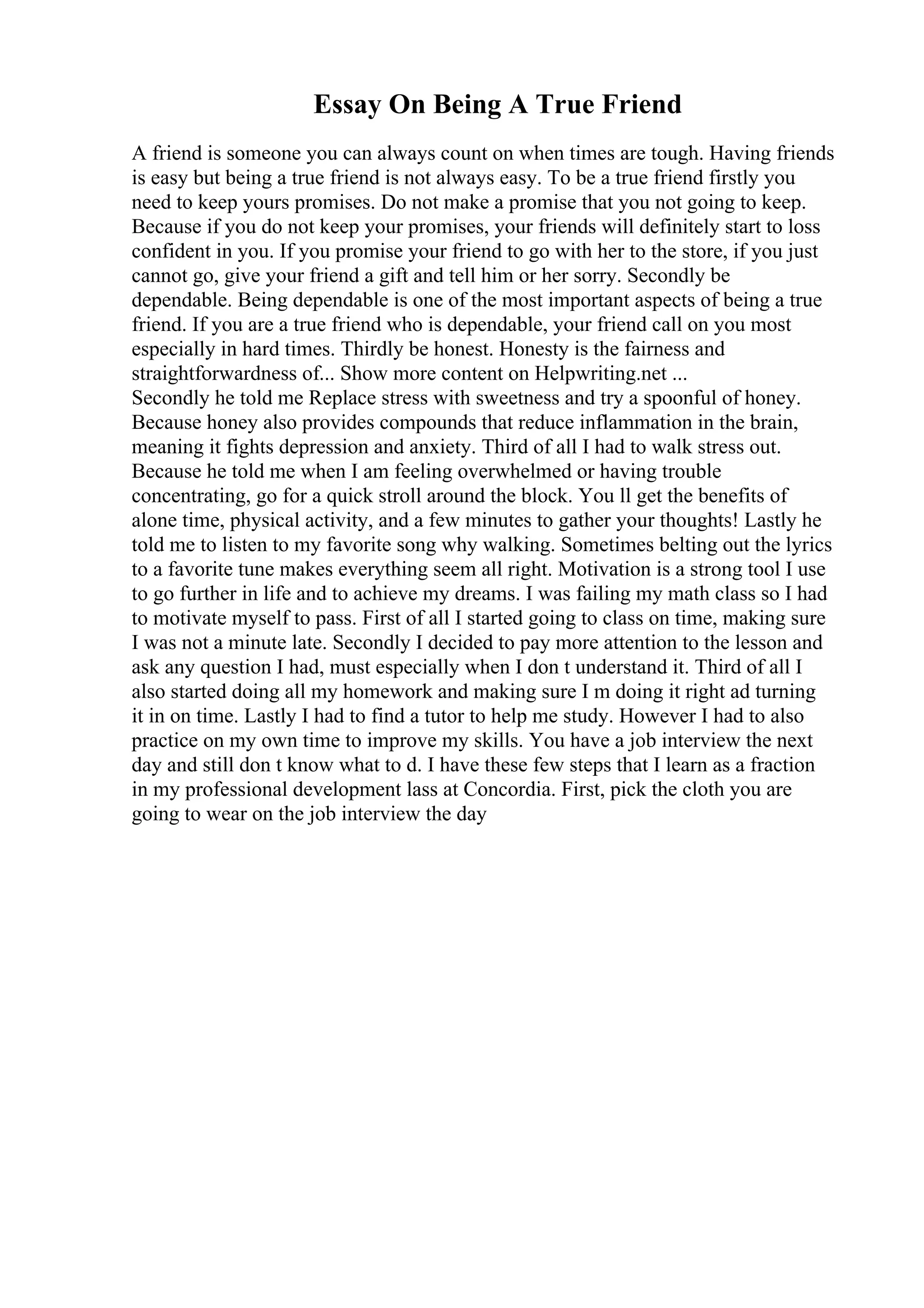 Essay On Being A True Friend
A friend is someone you can always count on when times are tough. Having friends
is easy but being a true friend is not always easy. To be a true friend firstly you
need to keep yours promises. Do not make a promise that you not going to keep.
Because if you do not keep your promises, your friends will definitely start to loss
confident in you. If you promise your friend to go with her to the store, if you just
cannot go, give your friend a gift and tell him or her sorry. Secondly be
dependable. Being dependable is one of the most important aspects of being a true
friend. If you are a true friend who is dependable, your friend call on you most
especially in hard times. Thirdly be honest. Honesty is the fairness and
straightforwardness of... Show more content on Helpwriting.net ...
Secondly he told me Replace stress with sweetness and try a spoonful of honey.
Because honey also provides compounds that reduce inflammation in the brain,
meaning it fights depression and anxiety. Third of all I had to walk stress out.
Because he told me when I am feeling overwhelmed or having trouble
concentrating, go for a quick stroll around the block. You ll get the benefits of
alone time, physical activity, and a few minutes to gather your thoughts! Lastly he
told me to listen to my favorite song why walking. Sometimes belting out the lyrics
to a favorite tune makes everything seem all right. Motivation is a strong tool I use
to go further in life and to achieve my dreams. I was failing my math class so I had
to motivate myself to pass. First of all I started going to class on time, making sure
I was not a minute late. Secondly I decided to pay more attention to the lesson and
ask any question I had, must especially when I don t understand it. Third of all I
also started doing all my homework and making sure I m doing it right ad turning
it in on time. Lastly I had to find a tutor to help me study. However I had to also
practice on my own time to improve my skills. You have a job interview the next
day and still don t know what to d. I have these few steps that I learn as a fraction
in my professional development lass at Concordia. First, pick the cloth you are
going to wear on the job interview the day
 