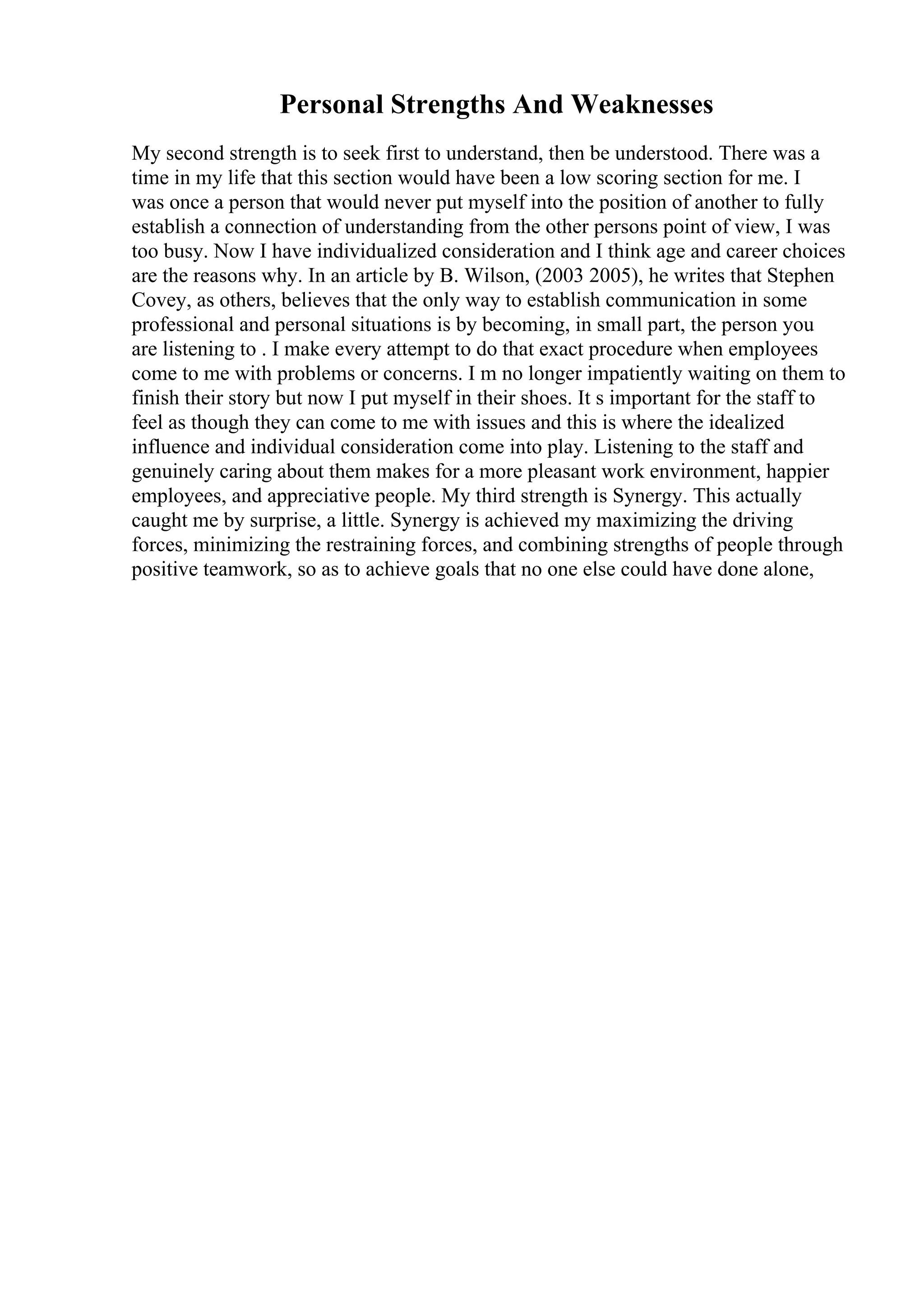 Personal Strengths And Weaknesses
My second strength is to seek first to understand, then be understood. There was a
time in my life that this section would have been a low scoring section for me. I
was once a person that would never put myself into the position of another to fully
establish a connection of understanding from the other persons point of view, I was
too busy. Now I have individualized consideration and I think age and career choices
are the reasons why. In an article by B. Wilson, (2003 2005), he writes that Stephen
Covey, as others, believes that the only way to establish communication in some
professional and personal situations is by becoming, in small part, the person you
are listening to . I make every attempt to do that exact procedure when employees
come to me with problems or concerns. I m no longer impatiently waiting on them to
finish their story but now I put myself in their shoes. It s important for the staff to
feel as though they can come to me with issues and this is where the idealized
influence and individual consideration come into play. Listening to the staff and
genuinely caring about them makes for a more pleasant work environment, happier
employees, and appreciative people. My third strength is Synergy. This actually
caught me by surprise, a little. Synergy is achieved my maximizing the driving
forces, minimizing the restraining forces, and combining strengths of people through
positive teamwork, so as to achieve goals that no one else could have done alone,
 