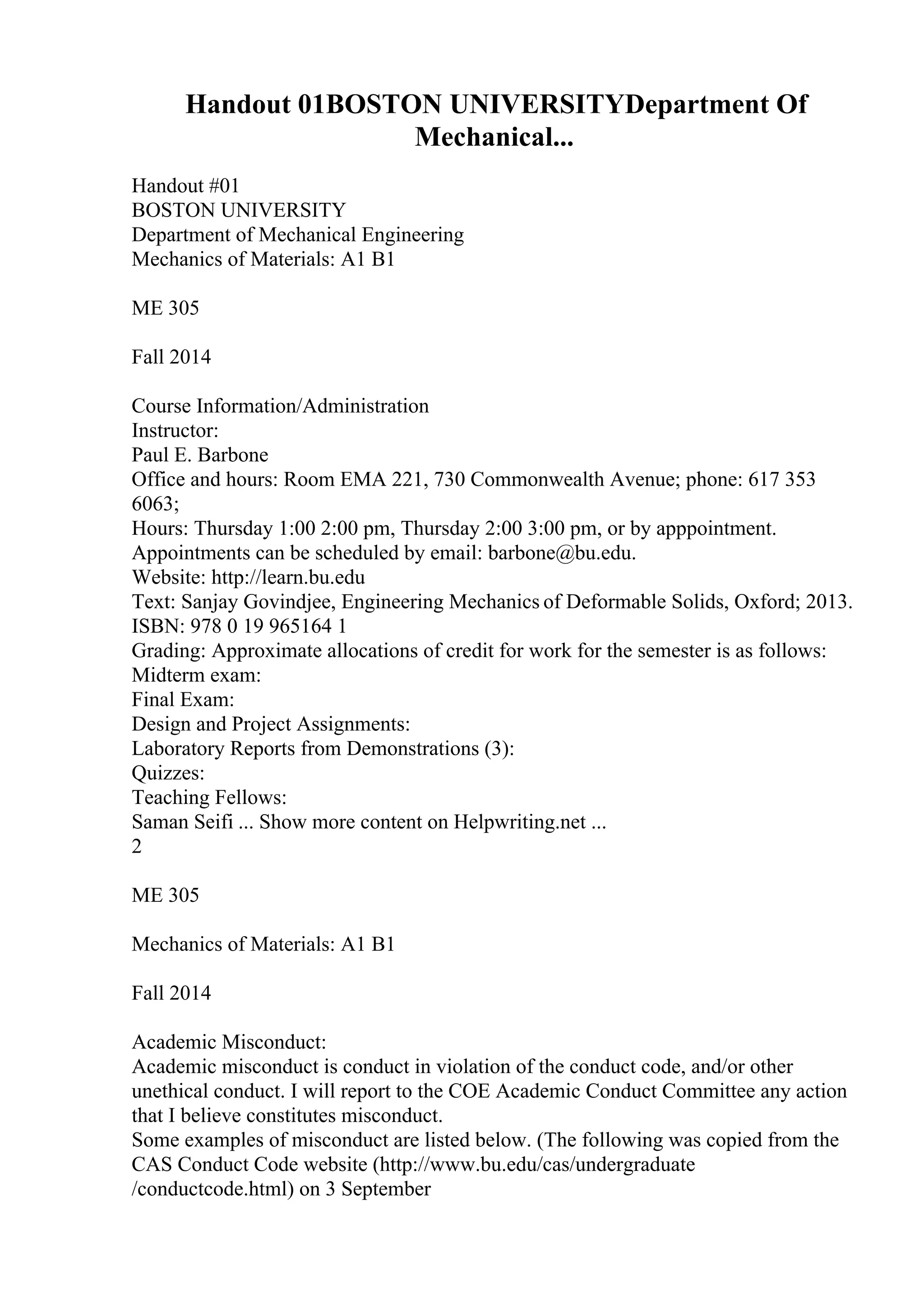 Handout 01BOSTON UNIVERSITYDepartment Of
Mechanical...
Handout #01
BOSTON UNIVERSITY
Department of Mechanical Engineering
Mechanics of Materials: A1 B1
ME 305
Fall 2014
Course Information/Administration
Instructor:
Paul E. Barbone
Office and hours: Room EMA 221, 730 Commonwealth Avenue; phone: 617 353
6063;
Hours: Thursday 1:00 2:00 pm, Thursday 2:00 3:00 pm, or by apppointment.
Appointments can be scheduled by email: barbone@bu.edu.
Website: http://learn.bu.edu
Text: Sanjay Govindjee, Engineering Mechanics of Deformable Solids, Oxford; 2013.
ISBN: 978 0 19 965164 1
Grading: Approximate allocations of credit for work for the semester is as follows:
Midterm exam:
Final Exam:
Design and Project Assignments:
Laboratory Reports from Demonstrations (3):
Quizzes:
Teaching Fellows:
Saman Seifi ... Show more content on Helpwriting.net ...
2
ME 305
Mechanics of Materials: A1 B1
Fall 2014
Academic Misconduct:
Academic misconduct is conduct in violation of the conduct code, and/or other
unethical conduct. I will report to the COE Academic Conduct Committee any action
that I believe constitutes misconduct.
Some examples of misconduct are listed below. (The following was copied from the
CAS Conduct Code website (http://www.bu.edu/cas/undergraduate
/conductcode.html) on 3 September
 