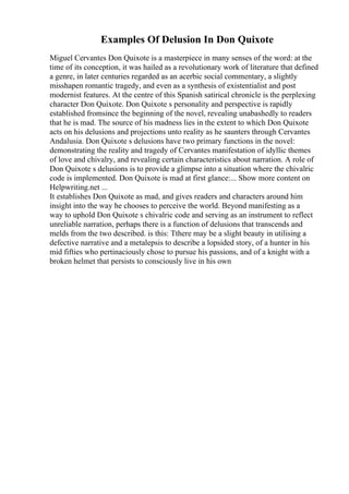 Examples Of Delusion In Don Quixote
Miguel Cervantes Don Quixote is a masterpiece in many senses of the word: at the
time of its conception, it was hailed as a revolutionary work of literature that defined
a genre, in later centuries regarded as an acerbic social commentary, a slightly
misshapen romantic tragedy, and even as a synthesis of existentialist and post
modernist features. At the centre of this Spanish satirical chronicle is the perplexing
character Don Quixote. Don Quixote s personality and perspective is rapidly
established fromsince the beginning of the novel, revealing unabashedly to readers
that he is mad. The source of his madness lies in the extent to which Don Quixote
acts on his delusions and projections unto reality as he saunters through Cervantes
Andalusia. Don Quixote s delusions have two primary functions in the novel:
demonstrating the reality and tragedy of Cervantes manifestation of idyllic themes
of love and chivalry, and revealing certain characteristics about narration. A role of
Don Quixote s delusions is to provide a glimpse into a situation where the chivalric
code is implemented. Don Quixote is mad at first glance:... Show more content on
Helpwriting.net ...
It establishes Don Quixote as mad, and gives readers and characters around him
insight into the way he chooses to perceive the world. Beyond manifesting as a
way to uphold Don Quixote s chivalric code and serving as an instrument to reflect
unreliable narration, perhaps there is a function of delusions that transcends and
melds from the two described. is this: Tthere may be a slight beauty in utilising a
defective narrative and a metalepsis to describe a lopsided story, of a hunter in his
mid fifties who pertinaciously chose to pursue his passions, and of a knight with a
broken helmet that persists to consciously live in his own
 