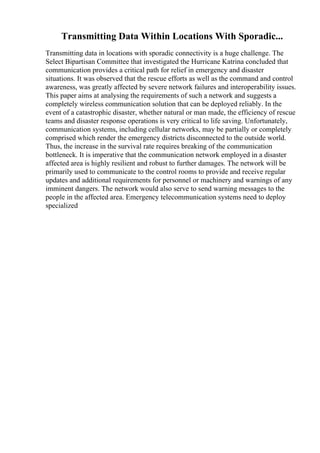Transmitting Data Within Locations With Sporadic...
Transmitting data in locations with sporadic connectivity is a huge challenge. The
Select Bipartisan Committee that investigated the Hurricane Katrina concluded that
communication provides a critical path for relief in emergency and disaster
situations. It was observed that the rescue efforts as well as the command and control
awareness, was greatly affected by severe network failures and interoperability issues.
This paper aims at analysing the requirements of such a network and suggests a
completely wireless communication solution that can be deployed reliably. In the
event of a catastrophic disaster, whether natural or man made, the efficiency of rescue
teams and disaster response operations is very critical to life saving. Unfortunately,
communication systems, including cellular networks, may be partially or completely
comprised which render the emergency districts disconnected to the outside world.
Thus, the increase in the survival rate requires breaking of the communication
bottleneck. It is imperative that the communication network employed in a disaster
affected area is highly resilient and robust to further damages. The network will be
primarily used to communicate to the control rooms to provide and receive regular
updates and additional requirements for personnel or machinery and warnings of any
imminent dangers. The network would also serve to send warning messages to the
people in the affected area. Emergency telecommunication systems need to deploy
specialized
 