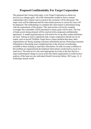 Proposed Confidentiality For Target Corporation
The proposal that I bring forth today, is for Target Corporation to obtain my
services as a change agent. All of the information needed to form a mutual
relationship with a shared vision to protect the consumer will be discussed. The
major issue will be addressed and the intervention process to correct his issue will
be displayed. The methodology to complete this intervention is determined along
with the expectations of this project. This intervention will not be complete
overnight, but a timetable will be presented to ensure goals will be meet. The fear
of trade secrets being released will be resolved with a proposed confidentiality
agreement. A simple payment process will need to be set up after certain milestones
are meet. Taking on such a significant task a major corporation should rely on an
expert, such as myself. Problem Target faces a major problem that many other
organizations are facing, keeping consumer information private. Protecting consumer
information is becoming more complicated due to the increase of technology
available to those looking to steal their information. In order to create a solution to
this problem an organizational development intervention would need to occur at a
team level. The team level is the most appropriate level due to the fact that for a
major technological change to occur across the whole organization it would involve
analysis of the team not one individual (South University Online, 2015, para. 2). A
technology breach would
 